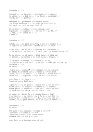 Cantarea nr. 418
Cantati toti de bucurie, o Caci Hristos S-a nascut!
Sa cante, spre-a Lui marire o /: Cerul si pamantul! :/
Cerul, cerul si pamantul! :/
Omenirea sa-L primeasca o Pe Regele suprem,
Iar inima omeneasca o /: Lui sa-I gateasca loc! :/
Lui sa-I, Lui sa-I gateasca loc! :/
El va domni in iubire, o Peste-ntreaga lume!
Popoarele, cu dreptate, o /: Il vor servi pe El. :/
Il vor, Il vor servi pe El. :/
- Amin -

Cantarea nr. 419
Astazi vin si-mi plec genunchii, o Inaintea ieslei Tale,
/: Copilas din alta lume o Obosit de frig si cale. :/
Si-mi plec inima si fata, o Copilas din zare-albastra,
/: Sa ma-nchin, cu umilinta, o Caci cobori in lumea noastra. :/
Nu am smirna, ca si magii, o Nici tamaie si nici aur;
/: Lacrimile pocaintei o Imi sunt singurul tezaur. :/
Ti le-aduc acu-nainte, o Cu sfiala si rusine,
/: Copilas venit din ceruri, o Sa porti crucea pentru mine. :/
Cantarea nr. 420
Re major
 Celui inviat marire!" o Noi strigam cu toti cantand.
El trezi din mormant lumea, o Viata si putere dand.
Soare, Tu, sol al dreptatii, o Cum rasari maret din nori!
Bezna noptii risipit-ai, o Cand Te urci stralucitor.
Cor: Isus e viu! Isus e viu!
Lauda si onoare Lui! Amin!
Ispravit-ai Tu, in groapa, o Greul Tau calvar si sfant;
Multe lacrimi si suspine o Sfintind al Tau mormant.
Peste groapa Ta deschisa, o Trec toti ingerii in zbor
Si binecuvantand canta, o Cu al invierii cor.
Ce maret ai izbavit Tu o Ce faceau dusmanii Tai!
S-au distrus, s-au nimicit ei, o Ca sa nu mai fie rai...
Doamne, Tu traiesti in mine! o Eu, prin Tine, voi urca.
Doamne, fa ca, prin mormant, eu o Sa ajung la dreapta Ta!

Cantarea nr. 421
Re major
Din gura-n gura salutul: Hristos a inviat!"
 Adevarat ca Hristos a inviat!"
Invaluise pamantul c-un zambet voios
Mareata veste ca viu e Hristos!
Cor: Deci sa ne bucuram acuma si noi!
 