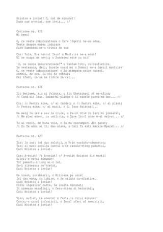 Hristos a inviat! O, cat de minunat!
Dupa cum a-nviat, vom invia... :/

Cantarea nr. 425
Mi bemol
O, ce veste imbucuratoare o Care ingerii ne-au adus,
Veste despre marea indurare
Care Dumnezeu ne-a trimis de sus
Cor: Iata, S-a nascut Isus! o Mantuire ne-a adus!
El ne scapa de nevoi; o Dumnezeu este cu noi!
 O, ce veste imbucuratoare!" o Cantam toti, cu-nsufletire.
Sa vesteasca, deci, buzele noastre: o Domnul ne-a daruit mantuire!
O, ce veste imbucuratoare! o Ea stampara orice dureri.
Domnul, de sus, la noi Se coboara
Cel Sfant, ca sa ne ridice la cer...

Cantarea nr. 426
Zic Betleem, zic si Golgota, o Zic Ghetsimani si ma-nfior;
/: Cand zic Isus, inima-mi plange o Si ranele parca ma dor... :/
Cor: /: Pentru mine, :/ ai rabdat; o /: Pentru mine, :/ ai plans;
/: Pentru mine; :/ ai murit, o O, Isus Hristos!...
De merg la iesle sau la cruce, o Pe-un drum cu lacrimi presarat,
/: Ma plec adanc, cu umilinta, o Spre locul unde m-ai salvat... :/
Tu ai venit, de buna voie, o Sa ma rascumperi din pacat;
/: Eu Te ador si Iti dau slava, o Caci Tu esti marele-Mparat... :/

Cantarea nr. 427
Zari la zari isi duc salutul, o Prin vazduhu-ndepartat;
Tari si mari asculta cantul o Ce rasuna-ntreg pamantul,
Caci Hristos a inviat.
Cor: A-nviat! /: A-nviat! :/ A-nviat Hristos din morti!
Glorii-n cerul minunat!
Tot pamantu-n lung si-n lat,
Sa-L slaveasca ne'ncetat,
Caci Hristos a inviat!
Pe ocean, corabierii, o Milioane pe uscat
Isi dau mana, cu iubire, o Se saluta cu-nfratire,
Caci Hristos a inviat!
Corul ingerilor canta, Se inalta minunat;
Ii urmeaza serafimii, o Ceru-ntreg si heruvimii,
Caci Hristos a inviat!
Vino, suflet, te uneste! o Canta,-n corul minunat!
Canta,-n corul infratirii, o Imnul sfant al nemuririi,
Caci Hristos a inviat!
 