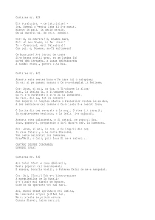 Cantarea nr. 428
Din stralucire, - ce istorisire! -
Jos, Domnul a venit; Isus El S-a numit.
Nascut in paie, in umile straie,
Om al durerii si, de chin, zdrobit.
Cor: O, ce-ndurare! O, Doamne mare,
Esti al meu Soare, si Te iubesc!
Tu - Creatorul, esti Salvatorul!
Cum pot, o, Doamne, sa-Ti multumesc?
Ce bunatate! M-a iertat de toate
Si-n bezna noptii grea, eu am lumina Sa!
Sa-mi dea iertarea, a lasat splendoarea;
A rabdat chinul, pentru vina mea.

Cantarea nr. 429
Aceasta este vestea buna o Pe care noi o asteptam;
In cer si pe pamant rasuna o Ce s-a-ntamplat in Betleem.
Cor: Acum, si noi, ca dar, o Ti-aducem la altar;
Aici, la ieslea Ta, o Ti-aducem inima
Ca Tu s-o curatesti o Si-n ea sa locuiesti,
Sa faci, din ea, tot ce doresti!
Cum ingerii in noaptea sfanta o Pastorilor vestea le-au dus,
A lor cantare-n cer rasuna o Ca-n iesle S-a nascut Isus.
O lumina din cer se-arata o La magi. O stea din rasarit,
In noapte-aceea neuitata, o La iesle, i-a calauzit.
Aceasta stea calauzeste, o Si astazi, pe poporul Sau.
Isus, poporu-Si pregateste o Sa-l duca-n cer, la Dumnezeu.
Cor: Acum, si noi, in cor, o Cu ingerii din cer,
In casa Tatalui, o La nunta Mielului,
Vom canta neincetat lui Dumnezeu
Prea'Nalt, o Caci, prin Isus El ne-a salvat...
CANTARI DESPRE COBORAREA
DUHULUI SFANT

Cantarea nr. 430
Azi Duhul Sfant e roua diminetii,
Peste poporul cel rascumparat;
E aurora, bucuria vietii, o Puterea Celui ce ne-a mangaiat.
Cor: Azi, Sfantul Duh e-o binecuvantare
A mangaierilor de la Rusali;
E-o ploaie mai tarzie pe ogoare,
Care ne da sperante tot mai mari.
Azi, Duhul Sfant aprinde-n noi lumina,
Ne lamureste scopul jertfei Lui,
Ne curateste sa primim arvuna
Cununa Slavei, haina cerului.
 