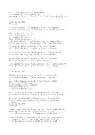 Azi, Duhul Sfant ne-nflacareaza dorul
Sa-L preamarim pe Rascumparator;
Ne umple de putere Creatorul, o Putere din izvor stralucitor!

Cantarea nr. 431
Fa major
Cand, in Corint, el se opreste - o Pavel cel viteaz,
Si cand de Duhul Sfant le vorbeste, o Cu lacrimi pe obraz:
Cor: /: Fratilor, staruiti
Duhul Sfant sa-L primiti!
Dar ceresc, dar maret,
Darul sfant dumnezeiesc. :/
Caci cine vorbeste-n alta limba, o Nu-si vorbeste lui,
Pentru cel ce-i fara de credinta, o Ci, chiar Domnului!
Staruiti si asupra prorociei! o O, ce har bogat!
Caci, prin ea, Biserica invie, o Creste neincetat.
Caci, in corp, sunt multe madulare o Si toate-s din el;
Unu-i cap, iar altul e picioare. o Cu ele mergem.
Cu mainile, facem milostenii, o Pentru cei saraci,
Dar Isus de sus El ne vede o Daca judecati.
 Ati primit voi Duhul Sfant, atuncea o Cand v-ati botezat?"
Pavel pe niste ucenici intreaba o Si ei s-au mirat.

Cantarea nr. 432
Doamne, noi cerem, cu dor, o Nu un lucru pieritor,
Nici desarte amagiri, o Nici potrivnice simtiri.
Cor: Iata, Doamne, ce dorim: o Dupa Tine sa venim!
Umple-ne cu Duhul Sfant,
Sa-Ti slujim pan' la mormant!
Sa ramai mereu cu noi,
Sa nu dam nicicand-napoi!
Duhul Sfant, nu firea mea, o Stapaneasca-ma cum vrea!
Sa-L ascult, cu drag, voiesc, o Ca nicicand sa nu gresesc.
De-astazi hotarasca El o Lucrul nostru, de-orice fel!
Fapte, vorbe, cuget chiar, o Sa reflecte al Sau har!
- Amin -
Cantarea nr. 433
Re major
Doamne, stiu de-o revarsare o De Duh Sfant si limbi de foc
Ce-a umplut pe fiecare, o Zguduind casa din loc.
/: Si pe noi, si pe noi, o Umple-ne cu Duh pe noi! :/
Tata, vrei sa treci-nainte? o Nu ne vezi pe noi de-aici?
Te rugam, o, bun Parinte, o Un cuvant numai sa zici!
/: Si pe noi, si pe noi, o Umple-ne cu Duh pe noi! :/
 