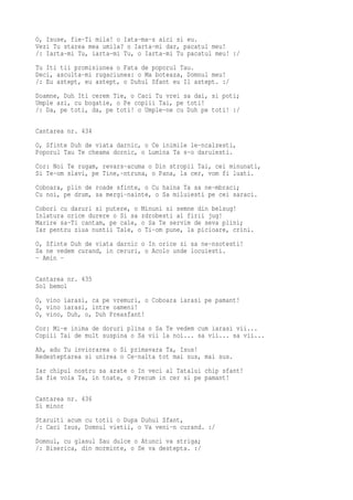 O, Isuse, fie-Ti mila! o Iata-ma-s aici si eu.
Vezi Tu starea mea umila? o Iarta-mi dar, pacatul meu!
/: Iarta-mi Tu, iarta-mi Tu, o Iarta-mi Tu pacatul meu! :/
Tu Iti tii promisiunea o Fata de poporul Tau.
Deci, asculta-mi rugaciunea: o Ma boteaza, Domnul meu!
/: Eu astept, eu astept, o Duhul Sfant eu Il astept. :/
Doamne, Duh Iti cerem Tie, o Caci Tu vrei sa dai, si poti;
Umple azi, cu bogatie, o Pe copiii Tai, pe toti!
/: Da, pe toti, da, pe toti! o Umple-ne cu Duh pe toti! :/

Cantarea nr. 434
O, Sfinte Duh de viata darnic, o Ce inimile le-ncalzesti,
Poporul Tau Te cheama dornic, o Lumina Ta s-o daruiesti.
Cor: Noi Te rugam, revars-acuma o Din stropii Tai, cei minunati,
Si Te-om slavi, pe Tine,-ntruna, o Pana, la cer, vom fi luati.
Coboara, plin de roade sfinte, o Cu haina Ta sa ne-mbraci;
Cu noi, pe drum, sa mergi-nainte, o Sa miluiesti pe cei saraci.
Cobori cu daruri si putere, o Minuni si semne din belsug!
Inlatura orice durere o Si sa zdrobesti al firii jug!
Marire sa-Ti cantam, pe cale, o Sa Te servim de seva plini;
Iar pentru ziua nuntii Tale, o Ti-om pune, la picioare, crini.
O, Sfinte Duh de viata darnic o In orice zi sa ne-nsotesti!
Sa ne vedem curand, in ceruri, o Acolo unde locuiesti.
- Amin -

Cantarea nr. 435
Sol bemol
O, vino iarasi, ca pe vremuri, o Coboara iarasi pe pamant!
O, vino iarasi, intre oameni!
O, vino, Duh, o, Duh Preasfant!
Cor: Mi-e inima de doruri plina o Sa Te vedem cum iarasi vii...
Copiii Tai de mult suspina o Sa vii la noi... sa vii... sa vii...
Ah, adu Tu inviorarea o Si primavara Ta, Isus!
Redesteptarea si unirea o Ce-nalta tot mai sus, mai sus.
Iar chipul nostru sa arate o In veci al Tatalui chip sfant!
Sa fie voia Ta, in toate, o Precum in cer si pe pamant!

Cantarea nr. 436
Si minor
Staruiti acum cu totii o Dupa Duhul Sfant,
/: Caci Isus, Domnul vietii, o Va veni-n curand. :/
Domnul, cu glasul Sau dulce o Atunci va striga;
/: Biserica, din morminte, o Se va destepta. :/
 
