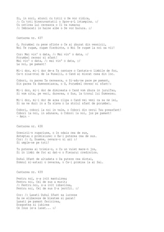 Si, in nori, atunci cu totii o Se vor ridica,
/: Cu toti binecuvantatii o Spre-a-L intampina. :/
Cu ostirea Lui cereasca o Ii va numara;
/: Imbracati in haine albe o Se vor bucura. :/

Cantarea nr. 437
O, Porumbel cu pene sfinte o Ce ai zburat din vesnicii,
Noi Te rugam, rugam fierbinte, o Noi Te rugam la noi sa vii!
Cor: Mai vin' o data, /: Mai vin' o data, :/
Porumbel ceresc si sfant!
Mai vin' o data, /: mai vin' o data, :/
La noi, pe pamant!
Mi-i dor, mi-i dor de-a Ta cantare o Cantata-n limbile de foc,
Ca-n ziua-ntai de la Rusalii, o Cand ai miscat casa din loc.
Cobori, cu pacea Ta cereasca, o Si-adu-ne pace pe pamant,
Din pacea Ta dumnezeiasca, o O, Porumbel ceresc si sfant!:
Mi-i dor, mi-i dor de dimineata o Cand vom zbura in jurulTau,
Si vom uita, pe veci, durerea, o Sus, la tronul lui Dumnezeu.
Mi-i dor, mi-i dor de acea clipa o Cand vei veni ca sa ne iei,
Si sa ne duci in a Ta slava o La stolul sfant de porumbei.
Cobori, cobori la noi in vale, o Cobori din cerul Tau preasfant!
Cobori la noi, in adunare, o Cobori la noi, jos pe pamant!
- Amin -

Cantarea nr. 438
Ucenicii-n rugaciune, o In odaia cea de sus,
Asteptau o promisiune: o Ea-i puterea cea de sus.
Cor: /: O, Doamne, revars-o si azi :/
Si umple-ne pe toti!
Tu puterea ai trimis-o, o Cu un vuiet mare-n jos,
Si in limbi de foc ai dat-o o Fiecarui credincios.
Duhul Sfant de altadata o Da putere cea dintai,
Domnul si-astazi o revarsa, o Ca-i promisa la ai Sai.

Cantarea nr. 439
Pentru noi, s-a ivit mantuirea;
Pentru noi, Cel de sus a murit;
/: Pentru noi, s-a ivit izbavirea,
Pentru noi, Cel de sus S-a jertfit. :/
Cor: /: Lasati Duhul Sfant sa lucreze
Sa ne elibereze de blestem si pacat!
Lasati pe pamant fericirea,
Dragostea si iubirea
Ce Isus le-a lasat... :/
 