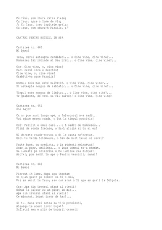 Cu   Isus, vom zbura catre stele;
Cu   Isus, spre o lume de vis;
/:   Cu Isus, trec ispitele grele;
Cu   Isus, vom zbura-n Paradis. :/

CANTARI PENTRU BOTEZUL IN APA

Cantarea nr. 440
Mi bemol
Iata, cerul asteapta candidati... o Cine vine, cine vine?...
Dumnezeu Isi intinde al Sau brat... o Cine vine, cine vine?...
Cor: Cine vine, o, cine vine?
Caci cerul inca e deschis!
Cine vine, o, cine vine?
Grabiti-va spre Paradis!
Domnul Isus mai este Salvator, o Cine vine, cine vine?...
Si asteapta nespus de rabdator... o Cine vine, cine vine?...
Timpul este nespus de limitat... o Cine vine, cine vine?...
Te grabeste, de vrei sa fii salvat! o Cine vine, cine vine?

Cantarea nr. 441
Sol major
Ca un pom sunt langa ape, o Salvatorul m-a sadit.
Voi aduce mereu roade, o Tot la timpul potrivit!
Cor: Fericit e omul care... o E sadit de Dumnezeu...
Plini de roada fiecare, o Sa-L slujim si tu si eu!
El doreste roade-ntruna o Si le cauta ne'ncetat.
Esti tu verde totdeauna, o Sau de mult te-ai si uscat?
Fapte bune, cu credinta, o Sa rodesti neincetat!
Doar la pace, umilinta... o Isus Domnul te-a chemat.
Sa iubesti pe orisicine o Cu iubirea cea dintai!
Astfel, pom sadit la ape o Pentru vesnicii, ramai!

Cantarea nr. 442
Mi bemol
Pierdut in lume, dupa apa insetam
Si n-am gasit pe nimeni sa mi-o dea,
Dar am venit la Isus, asa cum eram o Si apa am gasit la Golgota.
Cor: Apa din izvorul sfant al vietii!
Numai la Calvar eu am gasit in dar...
Apa din izvorul sfant al vietii!
Ce minunat, bogat izvor de har!...
Si tu, daca vrei setea sa ti-o potolesti,
Alearga la acest izvor bogat!
Sufletul meu e plin de bucurii ceresti
 