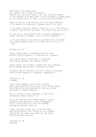 N-am vrut sa fiu acela care
Sa-I spuna: Nu te vreau nicicand!",
Cand El mi-a zis ca ma ajuta o Sa-I duc solia, pe pamant.
/: Iar sufletul si-a mea inima, o Mi le-a spalat cu sange sfant,
Si mi-a promis ca ma va duce, o Cu Sine, pe noul pamant. :/
Acum, eu cant si n-am cuvinte o Ca sa Il laud indeajuns,
Si sa vestesc la orisicine o Iubirea sfant-a lui Isus.
/: Imi darui viata, pe vecie, o Doar Lui, si nu m-oi clatina,
Si-atunci cand va veni in slava, o La Sine-n cer, ma va lua. :/
Nu vrei si tu, amice,-acuma o Sa Ii asculti chemarea Lui?
Inima, sufletul si gandul, o Sa I le darui Domnului?
/: El te primeste si te iarta! o Iubirea Lui nu s-a gatat!
Si-n clipa revenirii Sale, o Cu Sine-n cer te va lua. :/
- Amin -

Cantarea nr. 47
Isuse, Lumina lumii o Tineretea mea Ti-o darui
Printre stancile genunii, o Viata mea sa o conduci.
Cor: Lumina dulce o Viata mea s-o cuprinda
Inima sa-mi aprinda o De iubirea de sus!
Valuri multe, de vor bate, o Peste mine vor strabate;
Dar cu Domnul meu alaturi o Primavara va domni.
Tineretea mea e-n floare: o Lui sa I-o pun la picioare!
Pentru slava vesniciei, o Daruiesc vremelnicie...

Cantarea nr. 48
Si bemol
Isus, Viata noastra, noi pe Tine Te marim
Caci, prin jertfirea Ta pe cruce, o Noi voiosi pasim.
Ne-ai dat in dar iertarea pentru vina ce-o purtam
De-aceea Iti cantam: Aleluia!
Cor: /: Glorii, glorii, Aleluia! :/ (de 3 ori)
Parintelui ceresc, Aleluia! :/
Din clipa cand in viata noastra pacea a intrat,
Cantam intruna Mielului ce ne-a rascumparat.
A Lui sa fie slava ce in veci va triumfa,
De-acum si pururea! Aleluia!
Isuse, cand din nou pe nori Tu Te vei arata,
Acei ce-au biruit, prin jertfa Ta, s-or bucura.
Inconjurati de slava, noi mereu Iti vom canta:
Acum si pururea, Aleluia!

Cantarea nr. 49
Re major
 