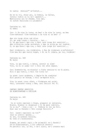 Si canta: Aleluia!" ne'ncetat...
De ce nu vii, chiar azi, la Domnul, la Calvar,
Izvorul vietii si tu sa-l gasesti?...
Mantuitorul azi te cheama. Vino dar,
In suflet fericirea s-o primesti!

Cantarea nr. 443
Si bemol
Cor: /: Sa vina la izvor, sa bea! o Sa vina la izvor, sa bea
Cine-nseteaza! Cine-nseteaza o Sa vina si sa bea! :/
Apa vie curge chiar sub altar
Si, pe unde trece,-i bucurie... har...
O, ce apa buna-i apa vie, o Raul care curge din vesnicie!...
Apa cristalina curge neincetat, o Apa ce alina pe cel insetat.
O, ce apa buna-i apa vie, o Raul care curge din vesnicie!...
Raul vindecarii, rau vindecator, o Rau de vindecare a-sufletelor!
Cine bea din apa raului bogat, o El va fi indata, pe loc, vindecat!

Cantarea nr. 444
Mi major
Vino, la apa vietii, o Setos, ostenit si slab!
Vino, ca nu in zadar vii! o Aici vei afla repaus.
Cor: Grabeste-te, nu-ntarzia! o Viata vesnica-ti va fi plata.
Aici e apa vietii, o Aici fie tinta ta!
La acest izvor grabeste, o Umple-te de credinta!
Aici pacatul se sterge, o Aici se-mparte mila.
Vino la acest izvor sfant, o Vindecare vei primi.
Vezi, izvoraste viata; o Bea, caci fericit vei fi.

CANTARI PENTRU SERVICIUL
DE BINECUVANTARE A COPIILOR

Cantarea nr. 445
Fa major
 Ca si niste copilasi o Dragi, plapanzi si iertatori,
Blanzi, frumosi si dragalasi o Si de pace iubitori,
Ca si ei," - Isus a zis - o Trebuie si voi sa fiti.
Doar asa in Paradis o Veti ajunge fericiti."
Cor: Lasati copilasii sa vie!"
Isus la ucenici spunea...
Si azi, cu-aceeasi bucurie,
El vrea a-i binecuvanta.
Doamne, pe acesti copii o De primejdii sa-i feresti!
Da-le binecuvantari, o Din comorile ceresti!
Pe parintii lor, la fel, o Sa-i ajuti, sa-i creasca mari
 