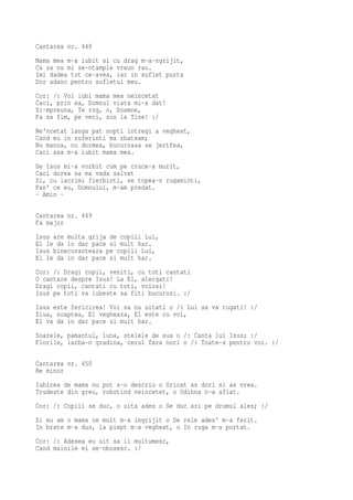 Cantarea nr. 448
Mama mea m-a iubit si cu drag m-a-ngrijit,
Ca sa nu mi se-ntample vreun rau.
Imi dadea tot ce-avea, iar in suflet purta
Dor adanc pentru sufletul meu.
Cor: /: Voi iubi mama mea neincetat
Caci, prin ea, Domnul viata mi-a dat!
Si-mpreuna, Te rog, o, Doamne,
Fa sa fim, pe veci, sus la Tine! :/
Ne'ncetat langa pat nopti intregi a vegheat,
Cand eu in suferinti ma zbateam;
Nu manca, nu dormea, bucuroasa se jertfea,
Caci asa m-a iubit mama mea.
De Isus mi-a vorbit cum pe cruce-a murit,
Caci dorea sa ma vada salvat
Si, cu lacrimi fierbinti, se topea-n rugaminti,
Pan' ce eu, Domnului, m-am predat.
- Amin -

Cantarea nr. 449
Fa major
Isus are multa grija de copiii Lui,
El le da in dar pace si mult har.
Isus binecuvanteaza pe copiii Lui,
El le da in dar pace si mult har.
Cor: /: Dragi copii, veniti, cu toti cantati
O cantare despre Isus! La El, alergati!
Dragi copii, cantati cu toti, voiosi!
Isus pe toti va iubeste sa fiti bucurosi. :/
Isus este fericirea! Voi sa nu uitati o /: Lui sa va rugati! :/
Ziua, noaptea, El vegheaza, El este cu voi,
El va da in dar pace si mult har.
Soarele, pamantul, luna, stelele de sus o /: Canta lui Isus; :/
Florile, iarba-n gradina, cerul fara nori o /: Toate-s pentru voi. :/

Cantarea nr. 450
Re minor
Iubirea de mama nu pot s-o descriu o Oricat as dori si as vrea.
Trudeste din greu, robotind neincetet, o Odihna n-a aflat.
Cor: /: Copiii se duc, o uita ades o Se duc azi pe drumul ales; :/
Si eu am o mama ce mult m-a ingrijit o De rele ades' m-a ferit.
In brate m-a dus, la piept m-a vegheat, o In ruga m-a purtat.
Cor: /: Adesea eu uit sa ii multumesc,
Cand mainile ei se-obosesc. :/
 