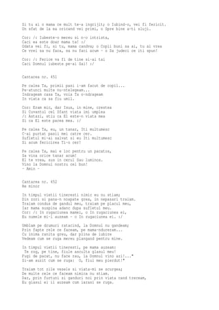 Si tu ai o mama ce mult te-a ingrijit; o Iubind-o, vei fi fericit.
Un sfat de la ea oricand vei primi, o Spre bine a-ti sluji.
Cor: /: Iubeste-o mereu si n-o intrista,
Caci ea este doar mama ta! :/
Odata vei fi, si tu, mama candva; o Copii buni sa ai, tu ai vrea
Ce vrei sa nu faca, sa nu faci acum - o Sa judeci ce iti spun!
Cor: /: Ferice va fi de tine si-ai tai
Caci Domnul iubeste pe-ai Sai! :/

Cantarea nr. 451
Pe calea Ta, primii pasi i-am facut de copil...
Pe-atunci multe nu-ntelegeam...
Indrageam casa Ta, voia Ta o-ndrageam
In viata ca sa fiu umil.
Cor: Eram mic, dar Isus, in mine, crestea
Si Cuvantul cel Sfant viata imi umplea
/: Astazi, stiu ca El este-n viata mea
Si ca El este pacea mea. :/
Pe calea Ta, eu, un tanar, Iti multumesc
C-ai purtat pasii mei catre cer.
Sufletul mi-ai salvat si eu Iti multumesc
Si acum fericirea Ti-o cer!
Pe calea Ta, mai e loc pentru un pacatos,
Sa vina orice tanar acum!
El te vrea, sus in cerul Sau luminos.
Vino la Domnul nostru cel bun!
- Amin -

Cantarea nr. 452
Re minor
In timpul vietii tineresti nimic eu nu stiam;
Din zori si pana-n noapate grea, in nepasari traiam.
Traiam condus de gandul meu, traiam pe placul meu,
Iar mama suspina adanc dupa sufletul meu.
Cor: /: In rugaciunea mamei, o In rugaciunea ei,
Eu numele mi-l auzeam - o In rugaciunea ei. :/
Umblam pe drumuri ratacind, la Domnul nu gandeam;
Prin fapte rele ce faceam, pe mama-ndureram...
Cu inima ranita greu, dar plina de iubire
Vedeam cum se ruga mereu plangand pentru mine.
In timpul vietii tineresti, pe mama auzeam:
 Te rog, pe tine, fiule asculta glasul meu!
Fugi de pacat, nu face rau, la Domnul vino azi!..."
Si-am auzit cum se ruga: O, fiul meu pierdut!"
Traiam tot zile vesele si viata-mi se scurgea;
De multe rele ce faceam nimica nu stiam.
Dar, prin furtuni si ganduri noi prin viata cand treceam,
Eu glasul ei il auzeam cum iarasi se ruga.
 