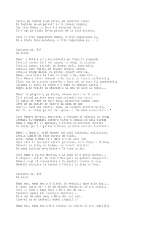 Tarziu pe Domnul L-am aflat, pe vesnicul Isus;
Eu faptele le-am parasit si Il iubesc nespus,
Iar raza Domnului Isus s-a revarsat duios
Si-n dar pe toate le-am primit de la Isus Hristos.
Cor: /: Prin rugaciunea mamei, o Prin rugaciunea ei,
Mi-a sters Isus pacatele, o Prin rugaciunea ei. - :/

Cantarea nr. 453
Do minor
Mama! o Intaia privire-ostenita pe chipu-ti plapand;
Intaiul cuvant ce-l vei spune, cu drag, in curand;
Intaiul suras, tainuit in dureri mult, prea mult;
Intaiul cant dulce, pe frunte intaiul sarut,
Intaiul scump dascal cu primul cuvant este ea,
Mama, ce-n brate te tine cu drag! o Da, mama ta!...
Cor: Mama-i izvor nesecat o De iubiri si trairi sufletesti;
Sfant rau de viata-n transfer o Spre cei ce sunt fii pamantesti;
Caldura si lucru si veghe o E mama in ceasuri tarzii -
Nopti albe traite in zbucium o Sa dea un alin la copii...
Mama! La pieptu-i, pe brate, adesea ea-ti va fi scut;
Ti-i primul prieten spre care privesti azi tacut
Si parca ai vrea ca sa-i spui, printr-un zambet usor,
Ceva ce in suflet ar face-o sa arda de dor
Cum tu, cand vei creste, model de respect printre multi,
Vei fi, si chiar primul vei spune: o De mama s-asculti!..."
Cor: Mama-i povata, mustrare, o Iertare si sfaturi cu drag;
Chemari si-ndrumari catre-o tinta o Ideala in anii sirag;
Mama-i departe si aproape, o Fiinta cu-aceleasi dorinti
Cu inima jar din putine o Puteri printre lacrimi fierbinti.
Mama! o Intaiul cald leagan sub ochi luminosi, sclipitori;
Intaia iubire ca roua curata de flori.
Deci, numai o mama ti-i data s-o ai aici jos
Spre care-ti indrepti astazi privirea, si-n chipu-i frumos,
Gasesti un alin, un indemn, un cuvant iertator
De mama sublima ce-n brate o Te tine cu dor.
Cor: Mama-i fiinta dorita, o La bine si-n grele dureri...
E singurul suflet in care o Mai poti sa gasesti mangaieri;
Mama-i rugi sfinte-naltate o Cu ganduri curate in sus,
Nadejdi ancorate la tarmul o Iubirii cu drag in Isus.

Cantarea nr. 454
Fa major
Mama mea, mama mea o A plecat in vesnicii spre alte zari...
A lasat vatra sa; o Eu am strans cenusa ei ce s-a risipit.
Cor: /: Unde e mama mea? o Mi-e dor de ea...
Cantecul mamei imi rasuna-n amintiri...
Mi-e dor de mama mea, o Mi-e dor s-o vad.
Cine-mi va da cantecul mamei inapoi? :/
Mama mea, mama mea o M-a crescut cu iubire si m-a ingrijit;
 