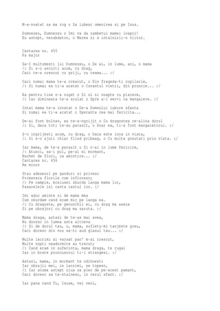 M-a-nvatat sa ma rog o Sa iubesc omenirea si pe Isus.
Dumnezeu, Dumnezeu o Imi va da zambetul mamei inapoi!
Eu astept, nerabdator, o Marea zi a intalnirii-n viitor.

Cantarea nr. 455
Fa major
Sa-I multumesti lui Dumnezeu, o De ai, in lume, azi, o mama
/: Si s-o asculti acum, cu drag,
Caci te-a crescut cu griji, cu teama... :/
Caci numai mama te-a crescut, o Din frageda-ti copilarie,
/: Si numai ea ti-a aratat o Cuvantul vietii, din pruncie... :/
Ea pentru tine s-a rugat o Si zi si noapte cu placere,
/: Iar dimineata te-a sculat o Spre a-i servi ca mangaiere. :/
Intai mama te-a invatat o De-a Domnului iubire sfanta
Si numai ea ti-a aratat o Speranta cea mai fericita...
De-ai fost bolnav, ea te-a-ngrijit o Cu dragostea ce-alina dorul
/: Si, daca toti te-au parasit, o Doar ea, ti-a fost mangaietorul. :/
S-o ingrijesti acum, cu drag, o Daca este inca in viata,
/: Si s-o ajuti chiar fiind pribeag, o Cu multe greutati prin viata. :/
Iar mama, de te-a parasit o Si n-ai in lume fericire,
/: Atunci, sa-i pui, pe-al ei mormant,
Buchet de flori, ca amintire... :/
Cantarea nr. 456
Re minor
Stau adeseori pe ganduri si privesc
Primavara florile cum infloresc;
/: Pe campie, mielusei zburda langa mama lor,
Pasarelele isi canta cantul lor. :/
Imi aduc aminte si de mama mea
Cum zburdam cand eram mic pe langa ea.
/: Cu dragoste, pe genunchii ei, cu drag ma aseza
Si pe obrajori cu drag ma saruta. :/
Mama draga, astazi de te-as mai avea,
Nu doresc in lumea asta altceva
/: Si de dorul tau, o, mama, sufletu-mi tanjeste greu,
Caci doresc din nou sa-ti aud glasul tau... :/
Multe lacrimi ai varsat pan' m-ai crescut,
Multe nopti neadormite au trecut;
/: Cand eram in suferinta, mama draga, te rugai
Iar in brate pruncusorul ti-l strangeai. :/
Astazi, mama, in mormant te odihnesti
Iar obrajii mei, in lacrimi, se topesc,
/: Iar acuma astept ziua sa plec de pe-acest pamant,
Caci doresc sa te-ntalnesc, in cerul sfant. :/
Iar pana cand Tu, Isuse, vei veni,
 