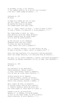Si pe mama, in cer, o voi intalni,
/: Vor ramane amintiri ce nu se vor uita nicicand -
C-am avut o mama scumpa pe pamant... :/

Cantarea nr. 457
Fa major
Si mama ne-a chemat pe toti in casa,
Iar noi, copiii, afara ne jucam;
Ne amintim de vocea ei duioasa,
Din vremea-aceea cand copii eram:
Cor: /: Copii, veniti la cina! - o Iata ca seara a sosit,
In casa e lumina o Si paturile vi le-am pregatit..." :/
Dar vreme-aceea a trecut si, iata,
Doar amintiri ne-au mai ramas de-atunci
A-mamei noastre-atat de calde soapte
Si-a ei atat de severe porunci.
La fel vom auzi si noi chemarea,
Chemarea Celui care ne-a iubit,
Cu vocea Lui atat de minunata:
 Copii veniti caci totu-i pregatit!"
Cor: /: Lumina e aprinsa, o In casa Tatalui de sus,
Si masa e intinsa. o Copii, veniti la regele Isus!" :/
Acolo vom lasa copilaria o Si jocurile-n care-am petrecut;
Acolo vom incepe vesnicia, o In fericirea fara de sfarsit...
Vei auzi, si tu, atunci chemarea, o Copile, care-afara pribegesti?
Priveste, se coboara inserarea o Si tu, in lume, inca ratacesti...

Cantarea nr. 458
Re minor
Vie copilasii la Cel Rastignit!
Pentru pacatosii, Domnul a murit!
/: Iata, acum atarna, bland si rabdator,
Plin de rani pe cruce, Bunul Salvator. :/
Inimile voastre sa le inmuiati
Si iertare cereti, lacrimi sa varsati,
/: Caci pacatul nostru Domnul l-a purtat;
Pentru vina noastra, moartea a rabdat. :/
Deci, fugiti de rele, nu pacatuiti
Si iertare cereti cand va stiti gresiti!
/: Izgoniti mandria, pofta de-orice rau!
Din inima rugati-L, chiar daca vi-e greu! :/
Laudati-L pe El, pe Crucificat,
Spuneti-I: O, Doamne, Tie ne-am predat!
/: Prin al Tau sfant sange, Tu ne-ai curatit;
Pentru vesnicie, Tu ne-ai mantuit..." :/
 