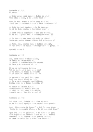 Cantarea nr. 459
Mi minor
/: Unde-as mai gasi iubire o Dulce ca a ta?
Unde aflu alinare, o Ca la mama mea? :/
Cor: /: Mama, mama! o Suflet drag si bland,
Ti-oi pastra iubirea-ti calda o Pana la mormant. :/
/: Unde pot gasi cuvinte, o Ca la mama mea
Ce mi le dadea odata, o Cand micut eram? :/
/: Cand eram in departare, o Era asa de greu...
Ca sa vii la patul meu, o Te-asteptam mereu. :/
/: O, iubita a mea mama,o Ce mult te iubesc!
Iarta-ma, mamica draga: o Mereu iti gresesc... :/
/: Mama, mama, scumpa mama, o Suflet intelept,
Te voi asculta in toate, o Strange-te-oi la piept. :/
CANTARI DE NUNTA

Cantarea nr. 460
Azi, cand Domnul v-aduce unirea,
Am venit cu iubire-ntre voi,
/: Imnuri sfinte-naltand proslavirea
Ca Isus e de fata-ntre noi. :/
El sa va implineasca dorinta,
Tot ce cereti si-i bun, sa va dea!
/: Va sporeasca mereu El credinta
Si in carul cel sfant sa va ia. :/
Sa va-nvete Isus ce-i jertfirea,
Unul cum pentru altul sa fiti;
/: Ce-a putut savarsi, cand iubirea,
Pentru veci, ne-a facut fericiti. :/
Va dorim ca iubirea divina
Sa-ndulceasca al vietii greu jug
/: Si-n furtuna, ca-n ziua senina,
S-aveti pace si har din belsug! :/

Cantarea nr. 461
Azi doua inimi, Doamne, o La Tine au venit
Ca sa Iti ceara sprijin, o Pe drumul ce-au pornit.
Cor: Binecuvanta-i, Doamne!" o Noi Te rugam acum,
 Condu-i, cu dreapta sfanta, o Pe-al casniciei drum!"
Spre cer, fa-i sa priveasca, o La bine si la greu
Si-n rugaciuni sa creasca, o Din zi in zi, mereu!
Uneste-i Tu, o, Doamne, o Asa precum Tu stii,
Ca ceea ce unesti Tu, o Nimeni n-a desparti!
 