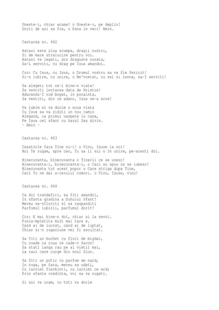Uneste-i, chiar acuma! o Uneste-i, pe deplin!
Uniti de azi sa fie, o Pana in veci! Amin.

Cantarea nr. 462
Astazi este ziua scumpa, dragii nostri,
Zi de mare stralucire pentru voi.
Astazi va legati, din dragoste curata,
Sa-L serviti, cu drag pe Isus amandoi.
Cor: Cu Isus, cu Isus, o Drumul vostru sa va fie fericit!
Si-n iubire, cu unire, o Ne'ncetat, cu zel si ravna, sa-I serviti!
Sa alegeti tot ce-i bine-n viata!
Sa vestiti iertarea data de Hristos!
Aducandu-I rod bogat, in pocainta,
Sa vestiti, din ce adanc, Isus ne-a scos!
Va iubim si va dorim o noua viata
Cu Isus sa va ziditi un nou camin
Alegand, ca primul oaspete in casa,
Pe Isus cel sfant cu harul Sau divin.
- Amin -

Cantarea nr. 463
Casatorie fara Tine nu-i! o Vino, Isuse la noi!
Noi Te rugam, spre cer, Tu sa ii sui o In unire, pe-acesti doi.
Binecuvanta, binecuvanta o Tinerii ce se unesc!
Binecuvanta-i, binecuvanta-i, o Caci au spus ca se iubesc!
Binecuvanta tot acest popor o Care striga dupa Tine,
Caci Tu ne dai a-cerului comori. o Vino, Isuse, vino!

Cantarea nr. 464
Ca doi trandafiri, sa fiti amandoi,
In sfanta gradina a Duhului Sfant!
Mereu sa-nfloriti si sa raspanditi
Parfumul iubirii, parfumul dorit!
Cor: E mai bine-n doi, chiar si la nevoi.
Funia-mpletita mult mai tare e.
Cand ai de lucrat, cand ai de luptat,
Chiar si-n rugaciune vei fi ascultat.
Sa   fiti un buchet cu flori de migdal,
Cu   roade ca roua ce cade-n Saron!
Sa   stati langa rau pe al vietii mal,
La   raul care curge din noul Sion.
Sa fiti un potir cu parfum de nard,
In ruga, pe fata, mereu sa udati,
Cu lacrimi fierbinti, cu lacrimi ce ard;
Prin sfanta credinta, voi sa va rugati.
Si noi va uram, cu toti va dorim
 
