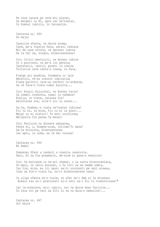 Pe noua carare pe care-ati plecat,
Sa mergeti cu El, spre cer ne'ncetat,
Cu Domnul iubirii, in Ierusalim.

Cantarea nr. 465
Do major
Casnicie sfanta, va dorim acuma,
Cand, pe-a voastra fata, astazi radiaza
Mii de raze sfinte, ce sporesc lumina
De la Cel ce, singur, binecuvanteaza!
Cor: Crinii mantuirii, va doresc iubire
Si o puritate, ca pe-a lor petala;
Cantaretii, cantul, puneti in uimire
Trilurile care canta-n crang, cu fala.
Plange azi gradina, freamata cu jale
Amintiri, ce-au insorit copilaria;
Plang parintii care-au ostenit cu-ardoare,
Sa va faca-n viata numai bucuria...
Cor: Brazii biruintei, va doresc tarie!
Sa urmati credinta, numai in rabdare!
Biblia, in toate, calauza fie!
Ascultarea are, zile-n sir cu soare...
Da-le, Doamne,-n viata ne'ncetat iubirea!
Fii cu ei, la bine, fii cu ei la greu!...
Mergi cu ei alaturi! Tu esti ocrotirea;
Nelipsita fie pacea Ta mereu!
Cor: Fericire va doreste adunarea,
Peste ei, o, Doamne-acum, intinde-Ti mana!
Da-le biruinta, binecuantarea
Iar apoi, in urma, sa le dai cununa!

Cantarea nr. 466
Mi bemol
Dumnezeu Sfant a randuit a voastra casatorie.
Deci, El sa fie preamarit, de-acum si pana-n vesnicie!
Cor: Va multumim ca ne-ati chemat, o La nunta binecuvantata,
Si-apoi, in cerul minunat, o Cu toti sa ne vedem odata.
Iar tie, mire, eu iti spun: sa-ti ocrotesti pe veci aleasa,
Isus sa fie-n viata ta, sa-ti binecuvanteze casa!
In clipa sfanta ce-o traim, un sfat sa-i dam si la mireasa:
 Alesul tau sa-l pretuiesti si-n veci sa-i fii tu credincioasa!"
Iar la-ncheiere, miri iubiti, noi va dorim doar fericire...
Cu Isus voi pe veci sa fiti si sa va duca-n nemurire!...

Cantarea nr. 467
Sol major
 