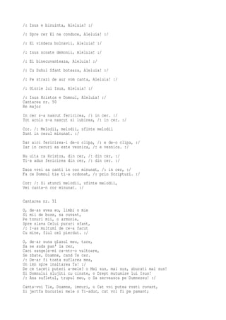 /: Isus e biruinta, Aleluia! :/
/: Spre cer El ne conduce, Aleluia! :/
/: El vindeca bolnavii, Aleluia! :/
/: Isus scoate demonii, Aleluia! :/
/: El binecuvanteaza, Aleluia! :/
/: Cu Duhul Sfant boteaza, Aleluia! :/
/: Pe strazi de aur vom canta, Aleluia! :/
/: Glorie lui Isus, Aleluia! :/
/: Isus Hristos e Domnul, Aleluia! :/
Cantarea nr. 50
Re major
In cer s-a nascut fericirea, /: in cer. :/
Tot acolo s-a nascut si iubirea, /: in cer. :/
Cor. /: Melodii, melodii, sfinte melodii
Sunt in cerul minunat. :/
Dar aici fericirea-i de-o clipa, /: e de-o clipa, :/
Iar in ceruri ea este vesnica, /: e vesnica. :/
Nu uita ca Hristos, din cer, /: din cer, :/
Ti-a adus fericirea din cer, /: din cer. :/
Daca vrei sa canti in cor minunat, /: in cer, :/
Fa ce Domnul tie ti-a ordonat, /: prin Scripturi. :/
Cor: /: Si atunci melodii, sfinte melodii,
Vei canta-n cor minunat. :/

Cantarea nr. 51
O, de-as avea eu, limbi o mie
Si mii de buze, sa cuvant,
Pe tonuri mii, o armonie,
Spre slava Celui pururi sfant,
/: I-as multumi de ce-a facut
Cu mine, fiul cel pierdut. :/
O, de-ar suna glasul meu, tare,
Sa se auda pan' la cer,
Caci sangele-mi ca-ntr-o valtoare,
Se zbate, Doamne, cand Te cer.
/: De-ar fi toata suflarea mea,
Un imn spre inaltarea Ta! :/
De ce taceti puteri a-mele? o Mai sus, mai sus, zburati mai sus!
Si Domnului slujiti cu cinste, o Drept mutumire lui Isus!
/: Asa sufletul, trupul meu, o Sa serveasca pe Dumnezeu! :/
Canta-voi Tie, Doamne, imnuri, o Cat voi putea rosti cuvant,
Si jertfa bucuriei mele o Ti-aduc, cat voi fi pe pamant;
 