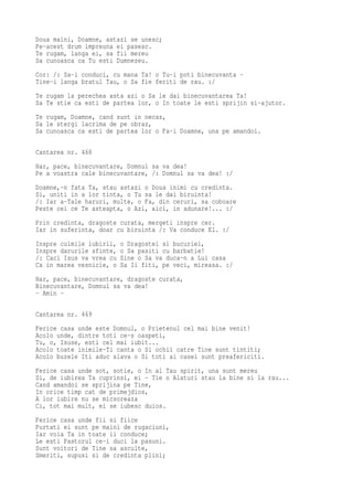 Doua maini, Doamne, astazi se unesc;
Pe-acest drum impreuna ei pasesc.
Te rugam, langa ei, sa fii mereu
Sa cunoasca ca Tu esti Dumnezeu.
Cor: /: Sa-i conduci, cu mana Ta! o Tu-i poti binecuvanta -
Tine-i langa bratul Tau, o Sa fie feriti de rau. :/
Te rugam la perechea asta azi o Sa le dai binecuvantarea Ta!
Sa Te stie ca esti de partea lor, o In toate le esti sprijin si-ajutor.
Te rugam, Doamne, cand sunt in necaz,
Sa le stergi lacrima de pe obraz,
Sa cunoasca ca esti de partea lor o Fa-i Doamne, una pe amandoi.

Cantarea nr. 468
Har, pace, binecuvantare, Domnul sa va dea!
Pe a voastra cale binecuvantare, /: Domnul sa va dea! :/
Doamne,-n fata Ta, stau astazi o Doua inimi cu credinta.
Si, uniti in a lor tinta, o Tu sa le dai biruinta!
/: Iar a-Tale haruri, multe, o Fa, din ceruri, sa coboare
Peste cei ce Te asteapta, o Azi, aici, in adunare!... :/
Prin credinta, dragoste curata, mergeti inspre cer.
Iar in suferinta, doar cu biruinta /: Va conduce El. :/
Inspre culmile iubirii,   o Dragostei si bucuriei,
Inspre darurile sfinte,   o Sa pasiti cu barbatie!
/: Caci Isus va vrea cu   Sine o Sa va duca-n a Lui casa
Ca in marea vesnicie, o   Sa Ii fiti, pe veci, mireasa. :/
Har, pace, binecuvantare, dragoste curata,
Binecuvantare, Domnul sa va dea!
- Amin -

Cantarea nr. 469
Ferice casa unde este Domnul, o Prietenul cel mai bine venit!
Acolo unde, dintre toti ce-s oaspeti,
Tu, o, Isuse, esti cel mai iubit...
Acolo toate inimile-Ti canta o Si ochii catre Tine sunt tintiti;
Acolo buzele Iti aduc slava o Si toti ai casei sunt preafericiti.
Ferice casa unde sot, sotie, o In al Tau spirit, una sunt mereu
Si, de iubirea Ta cuprinsi, ei - Tie o Alaturi stau la bine si la rau...
Cand amandoi se sprijina pe Tine,
In orice timp cat de primejdios,
A lor iubire nu se micsoreaza
Ci, tot mai mult, ei se iubesc duios.
Ferice casa unde fii si fiice
Purtati ei sunt pe maini de rugaciuni,
Iar voia Ta in toate ii conduce;
Le esti Pastorul ce-i duci la pasuni.
Sunt voitori de Tine sa asculte,
Smeriti, supusi si de credinta plini;
 