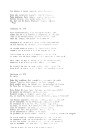 Vor aduce,-n calea voastra, zorii fericirii.
Spre-ale cerurilor plaiuri, pentru vesnicie,
Fara grijuri, fara valuri, soarta voastra fie!
Dintre imnuri, veti alege imnul fericirii,
Si, din mii de flori frumoase, florile iubirii.
- Amin -

Cantarea nr. 473
Roua binecuvantarii o Cu belsug de roade sfinte,
Peste voi sa Si-o reverse o Preaputernicul Parinte!
Cor: /: Sa va-nsoteasca iubirea o Ce v-a legat!
Prin ea, traiti fericirea, o Cu-adevarat. :/
Proaspata si intarita o Sa va fie-oricand credinta!
De vin vanturi si talazuri, o Ea v-aduce biruinta.
In unirea voastra sfanta, o Izvorata din iubire,
S-aveti nunta minunata o Cu belsug de fericire!
Odihniti-va pe bratul o Dragostei si milei Sale
Si nimic n-o sa va-nfranga o Viata, pe-a Lui sfanta cale.
Veti trai, si azi si maine, o In iubirea cea curata,
Nezarind a ei sfarsire o Niciodata... niciodata.
Nu priviti la voi intruna! o Ochii vostri sa va fie
Spre Acel ce poate totul, o Spre Isus ce-adanc va stie.

Cantarea nr. 474
Do major
Azi, din gradina, doi trandafiri, in sunete de cant,
Pasesc 'nainte, inmiresmati, sa faca legamant.
Sunt smulsi usor, la timpul lor, ca un buchet de flori;
In Fata Ta, o, Doamne,-asteapta, bogatele-Ti comori.
Cor: Chiar de vine vant, furtuna, sa stati neclintiti!
De ispite si-ncercare, nu fiti biruiti!
Inainte mergi, o, Doamne, soare sfant le fii
Si, pe calea Ta paseasca, plini de bucurii, pana-n vesnicii!
Voi faceti legamant, pastrati-l deplin, pan' la sfarsit!
Sa se-nnoiasca, nu se-nvecheasca, ramana neclintit!
In vesnicie ce o sa vie, veti fi mult rasplatiti;
Si-aici, in viata, din suferinte, veti fi dar izbaviti.
Cor: In necazuri, Tu asculta-i! Da-le ajutor!
Bratul Tau sa-i sprijineasca, din al Tau Sion!
Da-le propasire-n lucrurile ce raman!...
Sa primesti si a-lor arderi, cand ei Ti le-nchin, Preamarit Stapan!
La nunta voastra, chemam acuma pe toti acei care vor
Sa creada-n Tine, sa Te primeasca ca Sfant Mantuitor;
Tu vii din slava, cu rasplatire, iar toti cei mantuiti
Vor fi Mireasa, in Tara Pacii, si vesnic fericiti!
Cor: Nu e mult si nunta sfanta vom sarbatori;
 