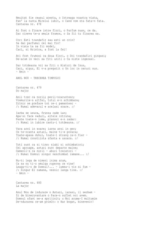Neuitat fie ceasul acesta, o Intreaga voastra viata,
Pan' la nunta Mirelui iubit, o Cand vom sta fata-n fata.
Cantarea nr. 478
Ai fost o floare intre flori, o Parfum suav, ce da.
Dar cineva te-a smuls frumos, o Sa fii tu floarea sa.
Cor: Esti trandafir sau esti un crin?
Sa dai parfumul cel mai fin!
In viata ta sa fii model,
Caci, si Hristos, a fost la fel!
Ati fost frumosi ca doua flori, o Doi trandafiri gingasi;
De-acum in veci sa fiti uniti o Ca niste ingerasi.
Dar totdeauna voi sa fiti o Alaturi de Isus,
Caci, sigur, El v-a pregatit o Un loc in ceruri sus.
- Amin -
ANUL NOU - TRECEREA TIMPULUI

Cantarea nr. 479
Do major
Anii trec ca norii; perii-ncaruntesc;
Vremurile-s altfel, totul e-n schimbare;
Zilnic se preface tot ce-i pamantesc -
/: Numai adevarul e acelasi soare. :/
Iarba se usuca, frunza cade iar;
Apa-si face vaduri, altele intruna;
Peste toate-n lume, plansul e-n zadar:
/: Numai in iubire cantu-i totdeauna. :/
Vara arzi in soare; iarna arzi in ger;
Ce te-ncanta astazi, maine ti-e povara;
Toate-apasa duhul, toate-l strang ca-n fier -
/: Numai constiinta sfanta e usoara. :/
Toti sunt ca si tine: slabi si schimbatori;
Cei aproape, astazi sunt departe maine;
Oamenii-s ca norii - aburi trecatori -
/: Numai Domnul singur neschimbat ramane... :/
Nu-ti lega de nimeni inima acum,
Ca sa nu ti-o smulga ruperea ce vine!
Leaga-ti-o de Domnul!... - lumea-i vis si fum -
/: Singur El ramane, vesnic langa tine. :/
- Amin -

Cantarea nr. 480
La major
Anul Nou de indurare o Astazi, iarasi, il serbam -
Zi de binecuvantare o Pace-n suflet noi avem.
Domnul sfant ne-a sprijinit; o Noi acuma-I multumim
De-ndurarea ce-am primit: o Har bogat, binevenit!
 