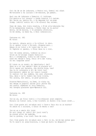 Cor: An de an de indurare, o Pentru noi, Domnul cel sfant
Ne-nnoieste a Sa lucrare o De-ndurare, pe pamant.
Anul nou de indurare o Domnului il inchinam.
Fie pentru-a Lui onoare! o Lauda noastra I-o cantam.
Noi dorim ca, pentru El, o Sa depunem tot ce-avem
Scump, iubitul nostru zel o Pe altarul Sau solemn.
Ceas de ceas, din viata noastra, o N-om uita-ndurarea Sa;
Fi-va mangaierea noastra, o Peste veac ne va purta!
Acolo, ne-om bucura, o In prezenta sfintilor,
Si-om serba, la masa Sa, o Anul indurarilor.

Cantarea nr. 481
Mi minor
Ca vantul, zboara anii; o Ca viforul in zbor,
Ca si apusul zilei o Ce-ncet, dispare-usor...
Aduna cu ei totul o Si toate duc cu ei:
Si faptele si gandul, o Chiar daca nu o vrei.
Cor: De aceea astazi, trebuie sa stii:
Orice an te-atrage inspre vesnicii!
Nu-i o intamplare, viata ta sub soare;
Cand vei merge-n fata, Celui ce-a dat viata,
Ce vei raspunde oare?
El trece ca un sunet: ce importanta-i dai?
Spre ce e al tau umblet? Spre ce placere ai?
Ce-ti spune azi balanta, cea dintre bine, rau?
Sau nu ai cutezanta a sti de locul tau?
Ale-nserarii umbre se vor lasa-n curand
Si canturi tot mai sumbre, vei auzi sfarsind,
Dar, daca o sa-ti numeri mai bine zilele,
Vei arunca, din umeri, in praf poverile.
Primind Mantuitorul, ca Domn, in viata ta,
Vei merge cu poporul salvat prin jertfa Sa;
Vei pretui chemarea si voia Domnului,
Vei astepta plecarea spre-Mparatia Lui.

Cantarea nr. 482
Re minor
Inc-un an, pe firul vietii o S-a-nfasurat acum complet;
Bucurii au trecut iute, o Dar tristeti si dureri s-au scurs incet...
Cor: Cine poate sti ce-aduce anul o Care-n fata sta ca un mister?
Va aduce el o alinare, o Celor ce mereu o cer?
Inc-un an a smuls din inimi
Pe unii dragi si iubiti din jurul nost';
Au plecat plini de nadejde,
Sau cu groaza, c-au trait fara de rost.
Cor: Cine poate sti ce-aduce anul o Cati in el, ne-om mai putea gasi
Va fi oare-n el acea-ntalnire, o Care pe multi va desparti?
 