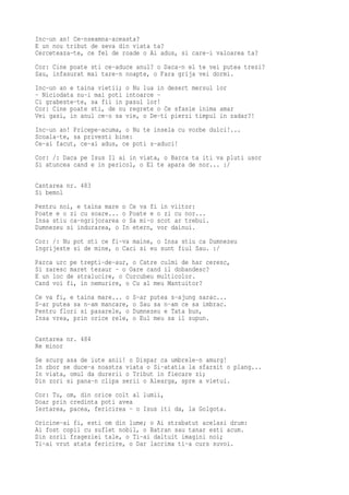 Inc-un an! Ce-nseamna-aceasta?
E un nou tribut de seva din viata ta?
Cerceteaza-te, ce fel de roade o Ai adus, si care-i valoarea ta?
Cor: Cine poate sti ce-aduce anul? o Daca-n el te vei putea trezi?
Sau, infasurat mai tare-n noapte, o Fara grija vei dormi.
Inc-un an e taina vietii; o Nu lua in desert mersul lor
- Niciodata nu-i mai poti intoarce -
Ci grabeste-te, sa fii in pasul lor!
Cor: Cine poate sti, de nu regrete o Ce sfasie inima amar
Vei gasi, in anul ce-o sa vie, o De-ti pierzi timpul in zadar?!
Inc-un an! Pricepe-acuma, o Nu te insela cu vorbe dulci!...
Scoala-te, sa privesti bine:
Ce-ai facut, ce-ai adus, ce poti s-aduci!
Cor: /: Daca pe Isus Il ai in viata, o Barca ta iti va pluti usor
Si atuncea cand e in pericol, o El te apara de nor... :/

Cantarea nr. 483
Si bemol
Pentru noi, e taina mare   o Ce va fi in viitor:
Poate e o zi cu soare...   o Poate e o zi cu nor...
Insa stiu ca-ngrijorarea   o Sa mi-o scot ar trebui.
Dumnezeu si indurarea, o   In etern, vor dainui.
Cor: /: Nu pot sti ce fi-va maine, o Insa stiu ca Dumnezeu
Ingrijeste si de mine, o Caci si eu sunt fiul Sau. :/
Parca urc pe trepti-de-aur, o Catre culmi de har ceresc,
Si zaresc maret tezaur - o Oare cand il dobandesc?
E un loc de stralucire, o Curcubeu multicolor.
Cand voi fi, in nemurire, o Cu al meu Mantuitor?
Ce va fi, e taina mare... o   S-ar putea s-ajung sarac...
S-ar putea sa n-am mancare,   o Sau sa n-am ce sa imbrac.
Pentru flori si pasarele, o   Dumnezeu e Tata bun,
Insa vrea, prin orice rele,   o Eul meu sa il supun.

Cantarea nr. 484
Re minor
Se scurg asa de iute anii! o Dispar ca umbrele-n amurg!
In zbor se duce-a noastra viata o Si-atatia la sfarsit o plang...
In viata, omul da durerii o Tribut in fiecare zi;
Din zori si pana-n clipa serii o Alearga, spre a vietui.
Cor: Tu, om, din orice colt al lumii,
Doar prin credinta poti avea
Iertarea, pacea, fericirea - o Isus iti da, la Golgota.
Oricine-ai fi, esti om din lume; o Ai strabatut acelasi drum:
Ai fost copil cu suflet nobil, o Batran sau tanar esti acum.
Din zorii frageziei tale, o Ti-ai daltuit imagini noi;
Ti-ai vrut atata fericire, o Dar lacrima ti-a curs suvoi.
 