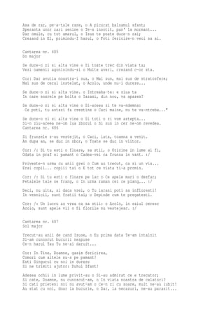 Asa de rar, pe-a-tale rane, o A picurat balsamul sfant;
Speranta unor zari senine o Te-a insotit, pan' la mormant...
Dar omule, cu tot amarul, o Isus te poate duce-n rai;
Crezand in El, primindu-I harul, o Poti fericire-n veci sa ai.

Cantarea nr. 485
Do major
Se duce-o zi si alta vine o Si toate trec din viata ta;
Vezi oamenii agonisindu-si o Multe averi, crezand c-or sta.
Cor: Dar avutia noastra-i sus, o Mai sus, mai sus de stratosfere;
Mai sus de cerul instelat, o Acolo, unde nu-i durere...
Se duce-o zi si alta vine. o Intreaba-te: e ziua ta
In care soarele pe bolta o Iarasi, din nou, va aparea?
Se duce-o zi si alta vine o Si-aceea zi te va-ndemna:
 Ce poti, tu astazi fa crestine o Caci maine, nu te va-ntreba..."
Se duce-o zi si alta vine o Si toti o zi vom astepta...
Si-n ziu-aceea ne-om lua zborul o Si sus in cer ne-om revedea.
Cantarea nr. 486
Si frunzele s-au vestejit, o Caci, iata, toamna a venit.
An dupa an, se duc in zbor, o Toate se duc in viitor.
Cor: /: Si tu esti o floare, sa stii, o Oricine in lume ai fi,
Odata in praf si pamant o Cadea-vei ca frunza in vant. :/
Priveste-n urma cu anii grei o Cum au trecut, ca si un vis...
Erai copil... copiii tai o E tot ce viata ti-a promis.
Cor: /: Si tu esti o floare pe lac o Ce apele mari o desfac;
Petalele tale se frang, o In urma raman cei ce plang... :/
Deci, nu uita, si daca vrei, o Tu iarasi poti sa infloresti!
In vesnicii, sunt fratii tai; o Depinde cum te pregatesti.
Cor: /: Un lucru as vrea ca sa stii: o Acolo, in raiul ceresc
Acolo, sunt apele vii o Si florile nu vestejesc. :/

Cantarea nr. 487
Sol major
Trecut-au anii de cand Isuse, o Eu prima data Te-am intalnit
Si-am cunoscut bucurii nespuse
Ce-n harul Tau Tu ne-ai daruit...
Cor: In Tine, Doamne, gasim fericirea,
Comori cum altele nu-s pe pamant!
Esti Singurul cu noi in durere
Si ne trimiti ajutor: Duhul Sfant!
Adesea ochii in lume privit-au o Si-au admirat ce e trecator;
Si cate, Doamne, nu cunoscut-am, o In viata noastra de calatori?
Si cati prieteni noi nu avut-am o Ce-n zi cu soare, mult ne-au iubit!
Au stat cu noi, doar la bucurie, o Dar, la necazuri, ne-au parasit...
 