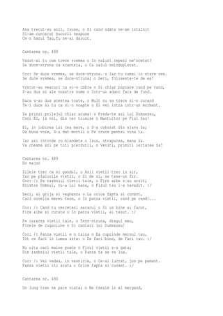 Asa trecut-au anii, Isuse, o Si cand odata ne-am intalnit
Si-am cunoscut bucurii nespuse
Ce-n harul Tau,Tu ne-ai daruit.

Cantarea nr. 488
Vazut-ai tu cum trece vremea o In valuri repezi ne'ncetat?
Se duce-ntruna ca scanteia, o Ca valul neinduplecat.
Cor: Se duce vremea, se duce-ntruna. o Iar tu ramai in stare rea.
Se duce vremea, se duce-ntruna; o Deci, foloseste-te de ea!
Trecut-au veacuri ca si-o umbra o Si chiar popoare rand pe rand,
S-au dus si ale noastre nume o Intr-un adanc fara de fund.
Daca s-au dus acestea toate, o Mult nu va trece si-n curand
Te-i duce si tu ca si-o noapte o Si vei intra intr-un mormant.
Sa prinzi prilejul chiar acuma! o Preda-te azi lui Dumnezeu,
Caci El, la noi, din cer trimise o Mantuitor pe Fiul Sau!
El, in iubirea Lui cea mare, o S-a coborat din slava Sa;
De buna voie, S-a dat mortii o Pe cruce pentru vina ta.
Iar azi intinde cu blandete o Isus, strapunsa, mana Sa.
Va cheama azi pe toti pierdutii, o Veniti, primiti iertarea Sa!

Cantarea nr. 489
Do major
Zilele trec ca si gandul, o Anii   vietii trec in sir,
Iar pe plaiurile vietii, o Zi de   zi, se tese-un fir.
Cor: /: Pe razboiul vietii tale,   o Fire albe s-au urzit;
Hristos Domnul, cu-a Lui mana, o   Firul tau l-a navadit. :/
Deci, ai grija si vegheaza o La orice fapta si cuvant,
Caci suveica mereu tese, o In panza vietii, rand pe rand!...
Cor: /: Cand tu cercetezi saracul o Si un bine ai facut,
Fire albe si curate o In panza vietii, ai tesut. :/
Pe cararea vietii tale, o Tese-ntruna, dragul meu,
Firele de rugaciune o Si cantari lui Dumnezeu!
Cor: /: Panza vietii e o taina o Ea cuprinde mersul tau,
Tot ce faci in lumea asta: o De faci bine, de faci rau. :/
Nu uita caci maine poate o Firul vietii s-a gata;
Din razboiul vietii tale, o Panza ta se va lua.
Cor: /: Vei vedea, in vesnicie, o Ce-ai lucrat, jos pe pamant.
Panza vietii iti arata o Orice fapta si cuvant. :/

Cantarea nr. 490
Un lung tren ne pare viata; o Ne trezim in el mergand,
 