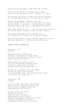 Fara sa ne mai dam seama o Unde ne-am suit si cand.
Fericirile sunt halte o Unde stam cate-un minut;
Pana sa ne mai dam seama, o Suna... pleaca... a trecut...
Iar durerile sunt statii o Lungi, de nu se mai sfarsesc,
Si, in ciuda noastra parca, o Tot mai multe se ivesc.
Arzatori de nerabdare o Inainte tot privim,
Vrem s-ajungem tot mai iute, o La vreo gara ce-o dorim.
Ne trec zilele... trec anii... o Clipe sfinte si dureri,
Asteptand, hraniti de visuri, o Noi momente de placeri.
Multi copii voiosi se urca. o - Cati in tren ne-am intalnit!... -
Iar cate-un batran coboara; o Trist, de forta istovit...
Vine-odata insa vremea o Sa ne coboram si noi...
Ce n-am da atunci, o clipa o Sa ne-ntoarcem inapoi?
Caci, pe cand privim in urma, o Plangem timpul ce-a trecut...
Suna gara vesniciei!... o Am trait, dar n-am stiut...

CANTARI PENTRU INMORMANTARE

Cantarea nr. 491
Fa major
Acum, merg acasa, la Domnul meu.
Eu drumul l-am sfarsit si chinul greu;
/: De-acum cantarea mea, in veci, va rasuna:
Domnului glorie, pe vecie! :/
Unde eu merg acum, dureri nu sunt
Tot chinul este sters de Domnul sfant;
/: Acolo-i iubire, pace, fericire -
Acestea le am eu de la Domnul meu. :/
Plansul meu s-a sfarsit, caci sunt chemat
De Isus cel iubit, intr-un palat,
/: Nu ma plangeti acum, caci eu merg pe-acest drum.
In fericire, sus, langa Isus. :/

Cantarea nr. 492
La bemol
In ziua de apoi cand vom fi toti chemati,
Cand cei sfinti intalnesc pe Domnul lor,
Cand strainul v-ajunge-n Patria sa,
Lauda Domnului, vom fi acolo!
Cor: Noi vom fi toti acolo,
In marea zi de apoi,
Cand cei sfinti vin acasa.
Lauda Domnului, vom fi acolo!
Cand cei rascumparati vor canta toti uniti,
In cantul cel maret al sfintilor,
Cand mareata cantare cu-a lor s-a uni,
 