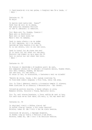 /: Cand buzele-mi n-or mai putea, o Suspinul meu Te-a lauda. :/
- Amin -

Cantarea nr. 52
Fa major
In marire   cand canta-vom: Osana!"
Cand Isus   de aici ne va aduna,
Vom gusta   din cereasca fericire
Si vom fi   imbracati in nemurire.
Cor: Mare esti Tu, Doamne, Creator-!
Mare esti si Atottiitor!
Mare esti si mare slava Ta!
Mare-n veci va ramanea.
Cand in ceata sfanta o sa ne vedem
Cu toti impreuna, noi o sa cantam,
Lacrime pe fata noastra n-or mai fi
Si cu cei sfinti, toti in cer vom locui.
Cand la tronul Lui de slava vom sosi
Si in raiul Lui cel sfant noi vom pasi,
Fericiri cum nimeni nu ne-a spus vor fi
Caci in cortul Lui cel sfant vom locui.
- Amin -

Cantarea nr. 53
In fiecare zi deschidem o A-laudelor porti de cant,
Din templele sfinte noi Ti-aducem o A-noastre daruri, Doamne Sfant.
Cor: Esti vrednic, Doamne, de marire!
Cat vom trai, Iti vom canta...
Si chiar in cer, in stralucire, o Cantarea-n veci va triumfa!
'Nainte de orice, Isuse, o Noi cautam cinstirea Ta.
In Tine-avem comori nespuse; o Prin Tine, cerul vom avea.
Cor: In Tine-i Adevarul vesnic; o A-noastre temple il slavesc;
Avem cinstirea Ta ca sfesnic; o Recunostinta - dar ceresc.
Intrand pe portile slavite, o Gasim refugiu si alin;
Momente sfinte, fericite o Traim, Mantuitor divin.
Cor: Tu, esti eterna bunatate, o Izvor sublim de cant si har;
Din cate noua ne-au fost date, oTu esti, o, Cel mai mare dar!

Cantarea nr. 54
In zbuciumul vietii o Odihna cine-mi da?
In suflet cine-mi toarna, o Din viata vesnica?
Hristos, numai El (de 3 ori) o Imi da viata vesnica.
Inconjurat de grijuri, o Aproape disperat,
In drumul lung al vietii o Fericiri n-am aflat.
Hristos, numai El, (de 3 ori) o Da fericire vesnica.
 