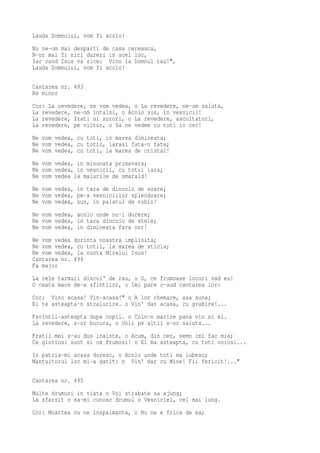 Lauda Domnului, vom fi acolo!
Nu ne-om mai desparti de casa cereasca,
N-or mai fi nici dureri in acel loc,
Iar cand Isus va zice: Vino la Domnul tau!",
Lauda Domnului, vom fi acolo!

Cantarea nr. 493
Re minor
Cor: La revedere, ne vom vedea, o La revedere, ne-om saluta,
La revedere, ne-om intalni, o Acolo sus, in vesnicii!
La revedere, frati si surori, o La revedere, ascultatori,
La revedere, pe viitor, o Sa ne vedem cu toti in cer!
Ne vom vedea, cu toti, in marea dimineata;
Ne vom vedea, cu totii, iarasi fata-n fata;
Ne vom vedea, cu toti, la marea de cristal!
Ne vom vedea, in minunata primavara;
Ne vom vedea, in vesnicii, cu totii iara;
Ne vom vedea la malurile de smarald!
Ne vom vedea, in tara de dincolo de soare;
Ne vom vedea, pe-a vesniciilor splendoare;
Ne vom vedea, sus, in palatul de rubin!
Ne vom vedea, acolo unde nu-i durere;
Ne vom vedea, in tara dincolo de stele;
Ne vom vedea, in dimineata fara nor!
Ne vom vedea dorinta noastra implinita;
Ne vom vedea, cu totii, la marea de sticla;
Ne vom vedea, la nunta Mirelui Isus!
Cantarea nr. 494
Fa major
La cele tarmuri dincol' de rau, o O, ce frumoase locuri vad eu!
O ceata mare de-a sfintilor, o Imi pare c-aud cantarea lor:
Cor: Vino acasa! Vin-acasa!" o A lor chemare, asa suna;
Ei te asteapta-n stralucire. o Vin' dar acasa, cu grabire!...
Parintii-asteapta dupa copii. o Colo-n marire pana vin si ei.
La revedere, s-or bucura, o Unii pe altii s-or saluta...
Fratii mei s-au dus inainte, o Acum, din cer, semn imi fac mie;
Ce gloriosi sunt si ce frumosi! o Ei ma asteapta, cu toti voiosi...
In patria-mi acasa doresc, o Acolo unde toti ma iubesc;
Mantuitorul loc mi-a gatit: o Vin' dar cu Mine! Fii fericit!..."

Cantarea nr. 495
Multe drumuri in viata o Voi strabate sa ajung;
La sfarsit o sa-mi cunosc drumul o Vesniciei, cel mai lung.
Cor: Moartea nu ne inspaimanta, o Nu ne e frica de ea;
 