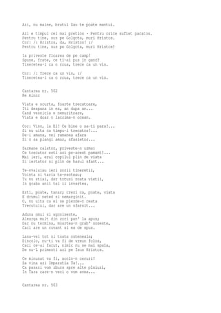 Azi, nu maine, bratul Sau te poate mantui.
Azi e timpul cel   mai pretios · Pentru orice suflet pacatos.
Pentru tine, sus   pe Golgota, muri Hristos.
Cor: /: Hristos,   da, Hristos! :/
Pentru tine, sus   pe Golgota, muri Hristos!
Ia priveste floarea de pe camp!
Spune, frate, ce ti-ai pus in gand?
Tineretea-i ca o roua, trece ca un vis.
Cor: /: Trece ca un vis, :/
Tineretea-i ca o roua, trece ca un vis.

Cantarea nr. 502
Re minor
Viata e scurta, foarte trecatoare,
Iti deapana in ea, an dupa an...
Cand vesnicia e nemuritoare,
Viata e doar o lacrima-n ocean.
Cor: Vino, la El! Ce bine o sa-ti para!...
Si nu uita ca timpu-i trecator!...
De-i amana, vei ramanea afara
Si o sa plangi amar, sfasietor...
Sarmane calator, priveste-n urma:
Ce trecator esti azi pe-acest pamant!...
Mai ieri, erai copilul plin de viata
Si iertator si plin de harul sfant...
Te-nvaluiau ieri zorii tineretii,
Vointa si taria te-nsoteau;
Tu nu stiai, dar totusi roata vietii,
In graba anii tai ii invartea.
Esti, poate, tanar; crezi ca, poate, viata
E drumul neted si nemarginit.
O, nu uita ca el se pierde-n ceata
Trecutului, dar are un sfarsit...
Aduna omul si agoniseste,
Alearga mult din zori pan' la apus;
Dar nu termina, moartea-n grab' soseste,
Caci are un cuvant si ea de spus.
Lasa-vei tot si toata osteneala;
Dincolo, nu-ti va fi de vreun folos,
Caci ce-ai facut, nimic nu se mai spala,
De nu-L primesti azi pe Isus Hristos.
Ce   minunat va fi, acolo-n ceruri!
Sa   vina azi Imparatia Ta!...
Ca   pasari vom zbura spre alte plaiuri,
In   Tara care-n veci o vom avea...

Cantarea nr. 503
 