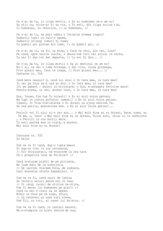 Ce n-ai da tu, in clipa mortii, o Sa ai nadejdea ce-o am eu?
Sa stii ca, orice-ar fi sa vie, o Tu esti, din clipa scrisa tie,
Cu Dumnezeu, in vesnicie, /: cu Dumnezeu. :/
Ce n-ai da tu, sa poti odata o Intoarce vremea inapoi?
Zadarnic lupti cu valu-n spume,
Zadarnic strangi comori si nume;
Cu pumnii goi plecam din lume, /: cu pumnii goi. :/
Ce n-ai da tu, sa fii ca mine, o Cand va veni, din cer, Isus?
Pe cand, spre zarile inalte, o Zbura-vom toti cei scrisi in carte,
Tu vei fi dus tot mai departe, /: tu vei fi dus... :/
Ce n-ai da tu, in clipa mortii o Sa ai destinul ce am eu?
Nu-l ai, sa dai o lume-ntreaga, o Dar vino, inima pribeaga,
Prin glasul meu, Isus te roaga, /: Prin glasul meu... :/
Cantarea nr. 504
Cand bate ceasul? O, cand voi sosi o   In tara mea, in tara mea?
In cer pe Isus sa-L vad as dori o In   tara mea, in tara mea!
Ici pe pamant - dureri si-ntristare;   o Sus, m-asteapta fericire mare!
Pentru-aceea, in cer, doresc tare, o   In tara mea, in tara mea!
Dar, Isuse, fie cum Tu voiesti! o Eu si aici voios petrec;
Ma lupt in contra poftelor lumesti! o Eu si aici voios petrec.
Iubesc, in Tine fratietatea o Si doresc sa ajung venirea Ta,
Sa vad patria, mostenirea mea. o Eu si aici voios petrec!...
Fericit voi fi aici si-n cer sus... o Mai mult bine eu nu doresc, Decat numai sa
 Te am, o, Isus! o Mai mult bine eu nu doresc, Voios sunt, chiar si in suferinte
, o Fericit in ora mortii mele.
Tu esti partea mea in viata,-n moarte.
Mai mult bine eu nu doresc!

Cantarea nr. 505
Do major
Cum ne va fi cand, dup-o lupta-amara
Si dup-un trai in loc intunecos,
/: Din strainatati, ne-ntoarcem la cea tara
Ce-i pregatita noua de Hristos?! :/
Cand scuturam praful de pe picioare,
Ne luam adio de la suferinti;
/: De lacrimi stergem fata, de sudoare,
Caci mostenim sfinte fagaduinti. :/
Cum ne va fi, cand rauri de lumina
Se varsa-n valuri peste noi in veac
/: Si cand, curati de oricine ne-ntina,
Vom fi mereu lui Dumnezeu pe plac?! :/
Cand nu mai e nimic sa ne apese,
Nimic ce face pe om slab, sfios,
/: Ca cetateni ai unei tari alese,
Vom fii, cu toti, ai casei lui Hristos. :/
Cum ne va fi cand, cu cantari marete,
Ne-a-ntampina in slavi venind de sus,
 