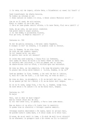 /: In cete, mii de ingeri, sfinte fete, o Triumfatori ai casei lui Isus?! :/
Cand transformati de sfanta bucurie,
Va trebui sa intonam si noi
/: Acea cantare ce nimeni n-o stie, o Decat alesii Mielului eroi?! :/
Cum ne va fi cand, de aici-nainte,
Nimic si nimeni nu ne-a mai opri
/: De-a ne lasa prada iubirii sfinte, o Cu care Tatal, Fiul ne-a iubit?! :/
Cand, de pe ochi, ne cad solzii credintei
Cum piere ceata-n soare arzator,
/: Si vom vedea,-n plinatatea fiintei,
Fiul pe tron, ca Rege-al regilor?! :/

Cantarea nr. 506
Un dor de patria cereasca, o De-acel camin fagaduit,
A inceput in min' sa creasca, o In pieptul slab si chinuit.
Cor: O, Doamne, fa sa vina ziua,
Sa vina cat mai grabnic ceasul,
Ca tot lasand sa-mi iau adio
Si pentru veci sa-mi uit necazul!
Si inima mea cand suspina, o Cauta Fiul lui Dumnezeu,
Caci numai El dorul mi-alina o Cu Duhul Sfant si harul Sau.
Si sufletul meu intristat, o Intr-un pamant sec si uscat,
Se zbate-ntruna intr-un oftat, o Privind spre cer neincetat.
As vrea sa zbor, sa las pamantul, o Sa scap de-aceasta lume rea;
Cu glasul meu strig catre Domnul: o O,vino, Doamne, si ma ia!"
Cand ma gandesc la Tine, Doamne, o Cat esti de bun si iubitor,
O, mult mi-i dor de Tine... o La Tine sus, as vrea sa zbor!...
As vrea sa zbor, ca porumbelul, o Si sa ma-nalt mai sus... mai sus...
Ca sa gasesc pe Cel ce-i Mielul o Si sa ma bucur mult nespus.
Si ce va fi cand, langa Tine, o Voi fi, o, Doamne, scump Isus,
Sa sorb setos a Ta iubire o Si sa ma bucur mult, nespus.

Cantarea nr. 507
Fa major
Vezi, cum in zbor se duce timpul?
Asa-au trecut chiar mii de ani;
Si noi vom trece toti, ca gandul, o Far-a lasa urme macar.
Asa se duce-o zi ca alta o Si toate trec in vesnicii;
In graba vine si sfarsitul o Intregii noastre omeniri.
Intreaga noastra zbuciumare o De lupte, munci si grijuri mari,
Se pierde toata-n lumea mare, o A celor slabi si-a celor tari.
Si-acum, de ce-ai venit in lume, o Si-atat de mult te-ai chinuit?
Ca sa sfarsesti in groapa-n care o De viermi sa fii tu nimicit?
 