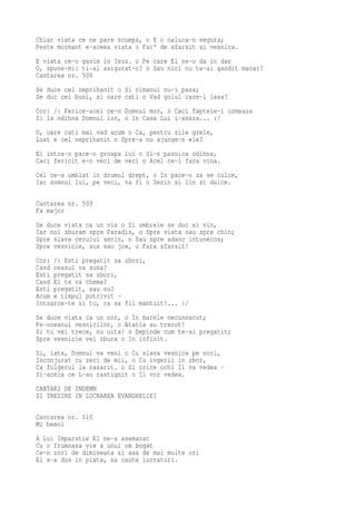 Chiar viata ce ne pare scumpa, o E o naluca-n negura;
Peste mormant e-aceea viata o Far' de sfarsit si vesnica.
E viata ce-o gasim in Isus. o Pe care El ne-o da in dar
O, spune-mi: ti-ai asigurat-o? o Sau nici nu te-ai gandit macar?
Cantarea nr. 508
Se duce cel neprihanit o Si nimanui nu-i pasa;
Se duc cei buni, si oare cati o Vad golul care-l lasa?
Cor: /: Ferice-acei ce-n Domnul mor, o Caci faptele-i urmeaza
Si la odihna Domnul lor, o In Casa Lui i-asaza... :/
O, oare cati mai vad acum o Ca, pentru zile grele,
Luat e cel neprihanit o Spre-a nu ajunge-n ele?
El intra-n pace-n groapa lui o Si-n pasnica odihna,
Caci fericit e-n veci de veci o Acel ce-i fara vina.
Cel ce-a umblat in drumul drept, o In pace-o sa se culce,
Iar somnul lui, pe veci, va fi o Senin si lin si dulce.

Cantarea nr. 509
Fa major
Se duce viata ca un vis o Si umbrele se duc si vin,
Iar noi zburam spre Paradis, o Spre viata sau spre chin;
Spre slava cerului senin, o Sau spre adanc intunecos;
Spre vesnicie, sus sau jos, o Fara sfarsit!
Cor: /: Esti pregatit sa zbori,
Cand ceasul va suna?
Esti pregatit sa zbori,
Cand El te va chema?
Esti pregatit, sau nu?
Acum e timpul potrivit -
Intoarce-te si tu, ca sa fii mantuit!... :/
Se duce viata ca un nor, o In marele necunoscut;
Pe-oceanul vesnicilor, o Atatia au trecut!
Si tu vei trece, nu uita! o Depinde cum te-ai pregatit;
Spre vesnicie vei zbura o In infinit.
Si, iata, Domnul va veni o Cu slava vesnica pe nori,
Inconjurat cu zeci de mii, o Cu ingerii in zbor,
Ca fulgerul la rasarit. o Si orice ochi Il va vedea -
Si-aceia ce L-au rastignit o Il vor vedea.
CANTARI DE INDEMN
SI TREZIRE IN LUCRAREA EVANGHELIEI

Cantarea nr. 510
Mi bemol
A Lui Imparatie El ne-a asemanat
Cu o frumoasa vie a unui om bogat
Ce-n zori de dimineata si asa de mai multe ori
El s-a dus in piata, sa caute lucratori.
 