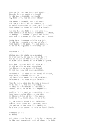 Cor: De lucru e, iar plata veti primi!...
Atunci, de ce nu vreti a va tocmi?
In via Lui sa mergeti, sa lucrati
Si, fara lucru, voi sa nu mai stati!
Din ceasul tineretii, copile si copii,
Din ora diminetii, au fost chemati in vii;
Cu mainile-amandoua, pe cruce, cand El a stat,
Cand ceasul era noua, pe tineri i-a chemat.
Iar cea din urma fila e cel din urma ceas,
Cand Domnul plin de mila pe varstnici i-a atras,
Sa mearga, in lucrare, si perii cei carunti...
Caci via Lui e mare: prin dealuri, vai si munti.
Caci, iata,   inserarea pe bolta s-a ivit;
In via Lui,   lucrarea e aproape de sfarsit.
Cand lucrul   va fi gata, Fiul lui Dumnezeu,
El ne va da   rasplata: al vesniciei leu.


Cantarea nr. 511
Atatea zile din viata eu am pierdut
Si n-am lucrat, in via Sa, cum as fi vrut!
Dar eu va spun ca mie-asa de rau imi pare
Ca n-am lucrat atunci mai mult cand s-a putut.
Cor: Asa trecut-au anii unul dupa altul
Si noi am stat, am stat nepasatori
Iar fiecare an ne-apropie de Domnul
Si noi mai stam, mai stam nepasatori.
De-aceasta zi as vrea ca toti sa-si aminteasca,
Caci zile ca acestea n-or mai fi,
Iar celor ce-au venit ca sa se pocaiasca,
De-aceasta zi as vrea mereu a le-aminti.
Cor: E, poate, ziua cea din urma a chemarii
Si tu mai stai, mai stai nepasator...
Tu stii ca se va-nchide usa indurarii?
Atunci, de ce, de ce mai stai nepasator?
Acolo-n ceruri, cand se va deschide cartea,
Cand numele acelor sfinti se vor citi
Si fiecare dintre ei isi va lua partea,
Acolo-as vrea, Isuse sfant, si eu a fi.
Si, ce frumoasa fi-va atunci amintirea
Acelor ce-au lucrat aici, pe-acest pamant,
Iar partea lor cea buna va fi fericirea
De-a sta in cer mereu, in veci, cu Domnul Sfant.

Cantarea nr. 512
Mi minor
Azi Domnul cauta lucratori, o In lucrul pentru cer,
Sa fie buni semanatori, o Cat si plugari, la fel.
 