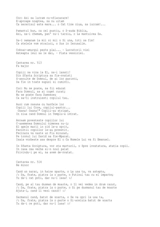 Cor: Azi sa lucram cu-nflacarare!
E-aproape noaptea, sa nu uitam
Ca secerisul este mare... o Cat tine ziua, sa lucram!...
Pamantul bun, ca cel pustiu, o S-auda Biblia,
Azi, sa-i chemam, pan' nu-i tarziu, o La mantuirea Sa.
Sa-l semanam la mii si mii o Si una, toti sa fim!
Ca stelele vom straluci, o Sus in Ierusalim.
Coboar-amurgul peste plai... · Lucratorii viei
Asteapta leul sa le dai, · Plata vesniciei.

Cantarea nr. 513
Fa major
Copiii sa vina la El, sa-i lasati!
Din Sfanta Scriptura sa fie-nvatati
S-asculte de Domnul, de ai lor parinti,
Sa fie in toate supusi si cuminti.
Cor: Nu se poate, sa fii educat
Fara Domnul, sa ai cuget curat;
Nu se poate fara Dumnezeu
Ca sa-ti instruiesti copilul tau.
Auzi cum rasuna cu harfele lor
Copiii lui Core, copilul-pastor...
 Osana! Osana!" Copiii-au strigat,
In ziua cand Domnul in Templu-a intrat.
Avraam povesteste copiilor lui
C-asemenea Domnului nimenea nu-i;
El apele marii in zid le-a oprit,
Parintii copiilor le-au povestit.
Fecioara va naste un Fiu minunat,
Pe tronul lui David sa fie-Mparat.
Isaia vorbeste asa despre El o Ca Numele Lui va fi Emanuel.
In Sfanta Scriptura, vor sta marturii, o Spre invatatura, atatia copii.
In casa cea veche si-n noul palat
Privindu-i pe ei, sa avem de-nvatat.

Cantarea nr. 514
Re minor
Cand un sarac, in haine sparte, o La usa ta, va astepta,
/: Da, frate, piatra la o parte, o Putinul tau cu el imparte;
Tu da-i cat poti, dar nu-l lasa! :/
Cand, pe al tau dusman de moarte, o Il vei vedea in drum cazut,
/: Da, frate, piatra la o parte, o Si pe dusmanul tau de moarte
Ajuta-l, cand il vezi cazut! :/
Sarmanul cand, batut de soarta, o Se va opri la usa ta,
/: Da, frate, piatra la o parte o Si-aceluia batut de soarta
Tu da-i ce poti, dar nu-l lasa! :/
 