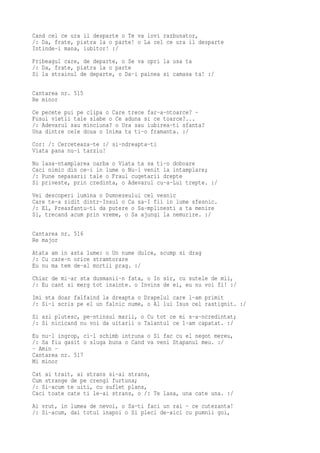 Cand cel ce ura il desparte o Te va lovi razbunator,
/: Da, frate, piatra la o parte! o La cel ce ura il desparte
Intinde-i mana, iubitor! :/
Pribeagul care, de departe, o Se va opri la usa ta
/: Da, frate, piatra la o parte
Si la strainul de departe, o Da-i painea si camasa ta! :/

Cantarea nr. 515
Re minor
Ce pecete pui pe clipa o Care trece far-a-ntoarce? -
Fusul vietii tale slabe o Ce aduna si ce toarce?...
/: Adevarul sau minciuna? o Ura sau iubirea-ti sfanta?
Una dintre cele doua o Inima ta ti-o framanta. :/
Cor: /: Cerceteaza-te :/ si-ndreapta-ti
Viata pana nu-i tarziu!
Nu lasa-ntamplarea oarba o Viata ta sa ti-o doboare
Caci nimic din ce-i in lume o Nu-i venit la intamplare;
/: Pune nepasarii tale o Fraul cugetarii drepte
Si priveste, prin credinta, o Adevarul cu-a-Lui trepte. :/
Vei descoperi lumina o Dumnezeului cel vesnic
Care te-a zidit dintr-Insul o Ca sa-I fii in lume sfesnic.
/: El, Preasfantu-ti da putere o Sa-mplinesti a ta menire
Si, trecand acum prin vreme, o Sa ajungi la nemurire. :/

Cantarea nr. 516
Re major
Atata am in asta lume: o Un nume dulce, scump si drag
/: Cu care-n orice stramtorare
Eu nu ma tem de-al mortii prag. :/
Chiar de mi-ar sta dusmanii-n fata, o In sir, cu sutele de mii,
/: Eu cant si merg tot inainte. o Invins de ei, eu nu voi fi! :/
Imi sta doar falfaind la dreapta o Drapelul care l-am primit
/: Si-i scris pe el un falnic nume, o Al lui Isus cel rastignit. :/
Si azi plutesc, pe-ntinsul marii, o Cu tot ce mi s-a-ncredintat;
/: Si nicicand nu voi da uitarii o Talantul ce l-am capatat. :/
Eu nu-l ingrop, ci-l schimb intruna o Si fac cu el negot mereu,
/: Sa fiu gasit o sluga buna o Cand va veni Stapanul meu. :/
- Amin -
Cantarea nr. 517
Mi minor
Cat ai trait, ai strans si-ai strans,
Cum strange de pe crengi furtuna;
/: Si-acum te uiti, cu suflet plans,
Caci toate cate ti le-ai strans, o /: Te lasa, una cate una. :/
Ai vrut, in lumea de nevoi, o Sa-ti faci un rai - ce cutezanta!
/: Si-acum, dai totul inapoi o Si pleci de-aici cu pumnii goi,
 