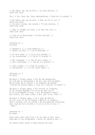 /: Am camin, mai sus de nori, o In tara gloriei, :/
Cand vine Isus!
Cor: /: Da, Isus, da, Isus, aminteste-ma, o Cand vii in curand. :/
/: Am camin, mai sus de nori. o Vrei sa vii si tu? :/
Cand vine Isus!
/: Jos port crucea, sus cununa o 'N tara gloriei, :/
Cand vine Isus!
/: Daca Il accepti pe Isus, o In veci vei trai :/
Cand vine Isus!
/: Isus ne va duce-acasa o 'N tara gloriei, :/
Cand vine Isus!

Cantarea nr. 5
Fa major
/: Aceasta e :/ /: Ziua Domnului; :/
/: Veseli sa fim! :/ /: Sa ne bucuram! :/
/: El ne-a creat :/ /: Si ai Lui suntem; :/
/: Lui ne-nchinam! :/ /: Pe El Il slavim! :/
/: Noi rataceam, :/ /: Dar El ne-a iubit; :/
/: Nu-L cunosteam, :/ /: Dar El S-a jertfit. :/
/: Isus e Domn, :/ /: Vine in curand! :/
/: Vom mosteni :/ /: Cu El cerul sfant! :/

Cantarea nr. 6
Do major
Am gasit o floare rupta, o Fir de alb margaritar,
Si l-am dus la mine-acasa o Ca sa-l pun intr-un pahar.
Mi-am lipit de el obrazul o In suspinul de parfum:
 Firicel de floare rupta, o Cine te-a 'zvarlit in drum?" :/
Am gasit o floare rupta, o Fir strivit si singurel,
Si am inteles degraba o Ca si eu am fost ca el.
Ca si eu plangeam in tina, o Fir de margarit rapus...
Dar atunci, din calea lumii, o M-a luat cu El, Isus. :/
Am gasit o floare rupta, o Si-s atat de fericit
Ca nu-i nici un fir de floare o Nestiut si negasit...
Nici o floare, nici un suflet o Nu se pierde pe vreun plai
Caci Isus pe toti ne afla o Si ne ia cu El in rai. :/
- Amin -

Cantarea nr. 7
Fa major
Cand ridic ochii spre Tine o Si Te chem cu dor, Isus,
Fata mea in jos se-apleaca, o Dorul se inalta-n sus. :/
Se inalta catre ceruri o Pana dincolo de nori,
 