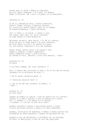 Pacate mari si grele o Mereu ma ingrozesc,
Nu stiu unde-i scaparea, o S-o caut, s-o gasesc.
Numai in Hristos, (de 3 ori) o Prieten, tu te mantuiesti.

Cantarea nr. 55
Zi de zi, mergand pe cale, o Frate credincios,
Canta-I laude, intruna, o Domnului Hristos.
Fii voios ca-n oastea sfanta o Esti si tu chemat;
De aceea-ntotdeauna, o Canta ne'ncetat.
Cor: /: Canta :/ ca David, /: Canta :/ asa.
Tot iadul, cand canti tu, sa se infioare,
Sa fuga Satana cu toata-armata sa.
Ne'ncetat sa-nalti, spre ceruri, o Zi de zi, cantari,
Chiar de esti in clipe grele o Si prin incercari.
Nu uita: Pavel si Sila o Au cantat si-n greu,
Si, din ceruri, izbavirea o Le-a dat Dumnezeu.
Canta, frate, canta, sora! o Sa rasune-n zari
Laude si osanale, o Pana-n departari!
Pentru Imparatul nostru o Care-a biruit,
Sa cantam cu toti: Marire", o Caci ne-a mantuit. - Amin -

Cantarea nr. 56
Fa major
/: La Tine, Doamne, imi inalt sufletul! :/
Cor: /: Domnul meu, ma-ncred in Tine, o Sa nu fiu dat de rusine,
Vrajmasii sa nu se bucure de mine! :/
/: Nu-Ti aminti greselile mele! :/
/: Invata-ma cararile Tale! :/
/: Cei ce se tem sunt prieteni cu Domnul. :/
- Amin -

Cantare nr. 57
Fa diez major
Laudati pe Domnul cu iubire, o Caci El pentru noi S-a jertfit.
Cantati-I si dati-I marire, o Caci El pentru noi a murit.
Cor: /: Laudati :/ o Pe Acela ce S-a jertfit!
/: Laudati :/ o Pe Cel ce atat ne-a iubit!
Laudati minunata-I putere o Care boldul mortii a frant
Si prin glorioasa inviere o Ajuns-a la Tatal Preasfant.
Laudati, fiind plini de speranta, o Domnul e mereu printre noi;
Priveghind sa avem siguranta: o Domnul Se-ngrijeste de noi.
Laudati-L toti pe Salvatorul, o Pe Domnul cel viu pururea,
Pe Tatal si Mantuitorul o Caci El ne-a dat mantuirea.
 
