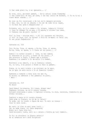 /: Dar unde pleci tu, n-ai speranta... :/
Ai vrut, aici, pe-acest pamant, · Sa-ti saturi inima flamanda;
/: Dar toate-aici se duc, pe rand, o Iar mai incolo de mormant, /: Tu nu ti-ai s
trans decat osanda... :/
Ai vrut sa fii inconjurat o De tot ce-ti mangaie privirea
/: Dar, vai, tu cat ai adunat; o Cu cat de lume te-ai legat,
/: Cu-atat mai grea e despartirea! :/
Priveste, azi, ce ti-a ramas o Si, singur, judeca-ti fiinta!
/: Isus te cheama! Fa un pas, o Si-apuca,-n ultimul tau ceas,
/: Comoara cea de pret: cainta! :/
Vin' la Isus - oricine esti - o El iti cunoaste azi dorinta.
/: Vin' la Isus, vin' la Calvar! o Prin El te-mpaci cu Tatal iar,
Si vei primi Fagaduinta! :/

Cantarea nr. 518
Cor: Du-te, Iona, si spune, o Du-te, Iona, si spune,
Du-te, Iona, si spune. o /: Poate se vor pocai... :/
Domnul i-a vorbit zicand: o Iona, nu mai zabovi
Ci vesteste-le la toti, o Poate se vor pocai..."
Dar prorocul a fugit, o Peste ape a plecat;
Dumnezeu l-a urmarit o Si de-acolo l-a chemat.
Ninivenii s-au smerit, o La al Domnului cuvant,
Si, cu toti, s-au pocait o Stand cu fata la pamant.
Frate, si tu esti trimis o La niniveni sa le spui,
Sa le spui ce este scris o In al Domnului cuvant.
Dumnezeu a numarat o Cate zile vor mai fi,
Si-atunci cu adevarat o Tot pamantul va pieri.
- Amin -

Cantarea nr. 519
Fa major
Cand Domnul te-ncearca, fii treaz, dragul meu!
Vegheaza intruna, sa nu-ti pierzi cununa,
Oricand incercarea e grea. o Cuptorul e-ncins, tu stai, neinvins, Credinta-ti pa
strezi oricand...
Cuptorul e mare si-ti curata starea;
Cand arde in flacari, nu te da in laturi!
Va arde, cat va curati o Zgura de aur. Tu esti un tezaur -
Isus te cere curat.
Nu carti in tine ca esti prea lovit...
Cel ce vede toate, iti face dreptate;
Nimic nu-i fara voia Lui.
Cand biruiesti toate, esti ca o cetate o Zidita pe tari temelii.
Tu fii ca strajerul la poarta cetatii!
Sa ai armatura ce-o cere Scriptura!
 