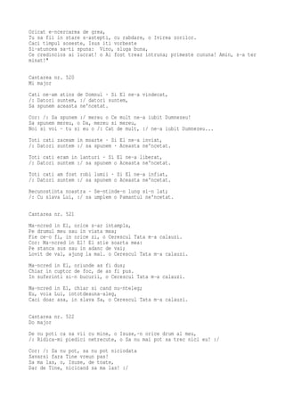 Oricat e-ncercarea de grea,
Tu sa fii in stare s-astepti, cu rabdare, o Ivirea zorilor.
Caci timpul soseste, Isus iti vorbeste
Si-atuncea sa-ti spuna: Vino, sluga buna,
Ce credincios ai lucrat! o Ai fost treaz intruna; primeste cununa! Amin, s-a ter
minat!"

Cantarea nr. 520
Mi major
Cati ne-am atins de Domnul · Si El ne-a vindecat,
/: Datori suntem, :/ datori suntem,
Sa spunem aceasta ne'ncetat.
Cor: /: Sa spunem :/ mereu o Ce mult ne-a iubit Dumnezeu!
Sa spunem mereu, o Da, mereu si mereu,
Noi si voi - tu si eu o /: Cat de mult, :/ ne-a iubit Dumnezeu...
Toti cati zaceam in moarte · Si El ne-a inviat,
/: Datori suntem :/ sa spunem · Aceasta ne'ncetat.
Toti cati eram in lanturi · Si El ne-a liberat,
/: Datori suntem :/ sa spunem o Aceasta ne'ncetat.
Toti cati am fost robi lumii · Si El ne-a infiat,
/: Datori suntem :/ sa spunem o Aceasta ne'ncetat.
Recunostinta noastra · Se-ntinde-n lung si-n lat;
/: Cu slava Lui, :/ sa umplem o Pamantul ne'ncetat.

Cantarea nr. 521
Ma-ncred in El, orice s-ar intampla,
Pe drumul meu sau in viata mea;
Fie ce-o fi, in orice zi, o Cerescul Tata m-a calauzi.
Cor: Ma-ncred in El! El stie soarta mea:
Pe stanca sus sau in adanc de vai;
Lovit de val, ajung la mal. o Cerescul Tata m-a calauzi.
Ma-ncred in El, oriunde as fi dus;
Chiar in cuptor de foc, de as fi pus.
In suferinti si-n bucurii, o Cerescul Tata m-a calauzi.
Ma-ncred in El, chiar si cand nu-nteleg;
Eu, voia Lui, intotdeauna-aleg,
Caci doar asa, in slava Sa, o Cerescul Tata m-a calauzi.

Cantarea nr. 522
Do major
De nu poti ca sa vii cu mine, o Isuse,-n orice drum al meu,
/: Ridica-mi piedici netrecute, o Sa nu mai pot sa trec nici eu! :/
Cor: /: Sa nu pot, sa nu pot niciodata
Savarsi fara Tine vreun pas!
Sa ma las, o, Isuse, de toate,
Dar de Tine, nicicand sa ma las! :/
 