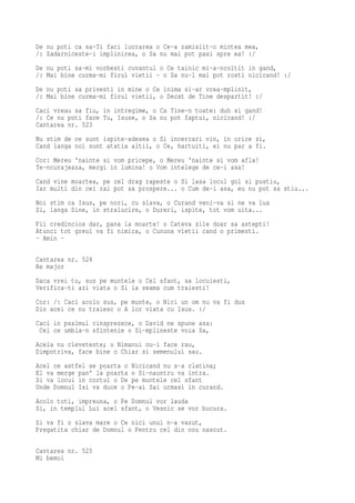 De nu poti ca sa-Ti faci lucrarea o Ce-a zamislit-o mintea mea,
/: Zadarniceste-i implinirea, o Sa nu mai pot pasi spre ea! :/
De nu poti sa-mi vorbesti cuvantul o Ce tainic mi-a-ncoltit in gand,
/: Mai bine curma-mi firul vietii - o Sa nu-l mai pot rosti nicicand! :/
De nu poti sa privesti in mine o Ce inima si-ar vrea-mplinit,
/: Mai bine curma-mi firul vietii, o Decat de Tine despartit! :/
Caci vreau sa fiu, in intregime, o Ca Tine-n toate: duh si gand!
/: Ce nu poti face Tu, Isuse, o Sa nu pot faptui, nicicand! :/
Cantarea nr. 523
Nu stim de ce sunt ispite-adesea o Si incercari vin, in orice zi,
Cand langa noi sunt atatia altii, o Ce, hartuiti, ei nu par a fi.
Cor: Mereu 'nainte si vom pricepe, o Mereu 'nainte si vom afla!
Te-ncurajeaza, mergi in lumina! o Vom intelege de ce-i asa!
Cand vine moartea, pe cel drag rapeste o Si lasa locul gol si pustiu,
Iar multi din cei rai pot sa prospere... o Cum de-i asa, eu nu pot sa stiu...
Noi stim ca Isus, pe nori, cu slava, o Curand veni-va si ne va lua
Si, langa Sine, in stralucire, o Dureri, ispite, tot vom uita...
Fii credincios dar, pana la moarte! o Cateva zile doar sa astepti!
Atunci tot greul va fi nimica, o Cununa vietii cand o primesti.
- Amin -

Cantarea nr. 524
Re major
Daca vrei tu, sus pe muntele o Cel sfant, sa locuiesti,
Verifica-ti azi viata o Si ia seama cum traiesti!
Cor: /: Caci acolo sus, pe munte, o Nici un om nu va fi dus
Din acei ce nu traiesc o A lor viata cu Isus. :/
Caci in psalmul cinsprezece, o David ne spune asa:
 Cel ce umbla-n sfintenie o Si-mplineste voia Sa,
Acela nu cleveteste; o Nimanui nu-i face rau,
Dimpotriva, face bine o Chiar si semenului sau.
Acel ce astfel se poarta o Nicicand nu s-a clatina;
El va merge pan' la poarta o Si-nauntru va intra.
Si va locui in cortul o De pe muntele cel sfant
Unde Domnul Isi va duce o Pe-ai Sai urmasi in curand.
Acolo toti, impreuna, o Pe Domnul vor lauda
Si, in templul Lui acel sfant, o Vesnic se vor bucura.
Si va fi o slava mare o Ce nici unul n-a vazut,
Pregatita chiar de Domnul o Pentru cel din nou nascut.

Cantarea nr. 525
Mi bemol
 