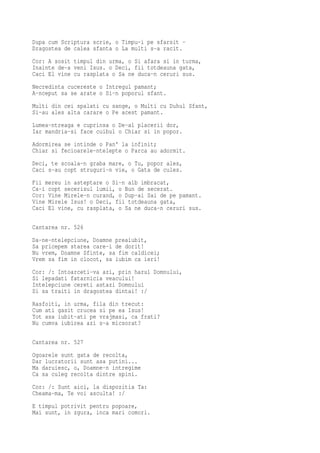 Dupa cum Scriptura scrie, o Timpu-i pe sfarsit -
Dragostea de calea sfanta o La multi s-a racit.
Cor: A sosit timpul din urma, o Si afara si in turma,
Inainte de-a veni Isus. o Deci, fii totdeauna gata,
Caci El vine cu rasplata o Sa ne duca-n ceruri sus.
Necredinta cucereste o Intregul pamant;
A-nceput sa se arate o Si-n poporul sfant.
Multi din cei spalati cu sange, o Multi cu Duhul Sfant,
Si-au ales alta carare o Pe acest pamant.
Lumea-ntreaga e cuprinsa o De-al placerii dor,
Iar mandria-si face cuibul o Chiar si in popor.
Adormirea se intinde o Pan' la infinit;
Chiar si fecioarele-ntelepte o Parca au adormit.
Deci, te scoala-n graba mare, o Tu, popor ales,
Caci s-au copt struguri-n vie, o Gata de cules.
Fii mereu in asteptare o Si-n alb imbracat,
Ca-i copt secerisul lumii, o Bun de secerat.
Cor: Vine Mirele-n curand, o Dup-ai Sai de pe pamant.
Vine Mirele Isus! o Deci, fii totdeauna gata,
Caci El vine, cu rasplata, o Sa ne duca-n ceruri sus.

Cantarea nr. 526
Da-ne-ntelepciune, Doamne preaiubit,
Sa pricepem starea care-i de dorit!
Nu vrem, Doamne Sfinte, sa fim caldicei;
Vrem sa fim in clocot, sa iubim ca ieri!
Cor: /: Intoarceti-va azi, prin harul Domnului,
Si lepadati fatarnicia veacului!
Intelepciune cereti astazi Domnului
Si sa traiti in dragostea dintai! :/
Rasfoiti, in urma, fila din trecut:
Cum ati gasit crucea si pe ea Isus!
Tot asa iubit-ati pe vrajmasi, ca frati?
Nu cumva iubirea azi s-a micsorat?

Cantarea nr. 527
Ogoarele sunt gata de recolta,
Dar lucratorii sunt asa putini...
Ma daruiesc, o, Doamne-n intregime
Ca sa culeg recolta dintre spini.
Cor: /: Sunt aici, la dispozitia Ta:
Cheama-ma, Te voi asculta! :/
E timpul potrivit pentru popoare,
Mai sunt, in zgura, inca mari comori.
 