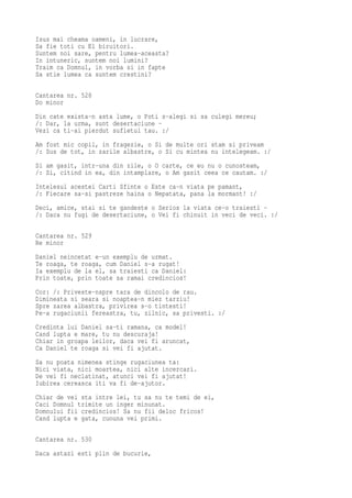 Isus mai cheama oameni, in lucrare,
Sa fie toti cu El biruitori.
Suntem noi sare, pentru lumea-aceasta?
In intuneric, suntem noi lumini?
Traim ca Domnul, in vorba si in fapte
Sa stie lumea ca suntem crestini?

Cantarea nr. 528
Do minor
Din cate exista-n asta lume, o Poti s-alegi si sa culegi mereu;
/: Dar, la urma, sunt desertaciune -
Vezi ca ti-ai pierdut sufletul tau. :/
Am fost mic copil, in fragezie, o Si de multe ori stam si priveam
/: Sus de tot, in zarile albastre, o Si cu mintea nu intelegeam. :/
Si am gasit, intr-una din zile, o O carte, ce eu nu o cunosteam,
/: Si, citind in ea, din intamplare, o Am gasit ceea ce cautam. :/
Intelesul acestei Carti Sfinte o Este ca-n viata pe pamant,
/: Fiecare sa-si pastreze haina o Nepatata, pana la mormant! :/
Deci, amice, stai si te gandeste o Serios la viata ce-o traiesti -
/: Daca nu fugi de desertaciune, o Vei fi chinuit in veci de veci. :/

Cantarea nr. 529
Re minor
Daniel neincetat e-un exemplu de urmat.
Te roaga, te roaga, cum Daniel s-a rugat!
Ia exemplu de la el, sa traiesti ca Daniel:
Prin toate, prin toate sa ramai credincios!
Cor: /: Priveste-nspre tara de dincolo de rau.
Dimineata si seara si noaptea-n miez tarziu!
Spre zarea albastra, privirea s-o tintesti!
Pe-a rugaciunii fereastra, tu, zilnic, sa privesti. :/
Credinta lui Daniel sa-ti ramana, ca model!
Cand lupta e mare, tu nu descuraja!
Chiar in groapa leilor, daca vei fi aruncat,
Ca Daniel te roaga si vei fi ajutat.
Sa nu poata nimenea stinge rugaciunea ta:
Nici viata, nici moartea, nici alte incercari.
De vei fi neclatinat, atunci vei fi ajutat!
Iubirea cereasca iti va fi de-ajutor.
Chiar de vei sta intre lei, tu sa nu te temi de ei,
Caci Domnul trimite un inger minunat.
Domnului fii credincios! Sa nu fii deloc fricos!
Cand lupta e gata, cununa vei primi.

Cantarea nr. 530
Daca astazi esti plin de bucurie,
 