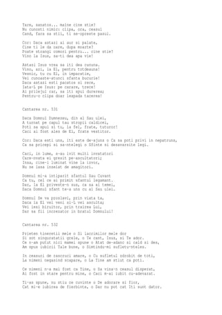 Tare, sanatos... maine cine stie?
Nu cunosti nimic: clipa, ora, ceasul
Cand, fara sa stii, ti se-opreste pasul.
Cor: Daca astazi ai aur si palate,
Cine ti le da oare, dupa moarte?
Poate strangi comori pentru... cine stie?
Vino la Isus, sa-ti dea apa vie!
Astazi Isus vrea sa iti dea cununa.
Vino, azi, la El, pentru totdeauna!
Vesnic, tu cu El, in imparatie,
Vei cunoaste-atunci sfanta bucurie!
Daca astazi esti pacatos si rece,
Iata-L pe Isus: pe carare, trece!
Ai prilejul rar, sa iti spui durerea;
Pentru-o clipa doar leapada tacerea!

Cantarea nr. 531
Daca Domnul Dumnezeu, din al Sau ulei,
A turnat pe capul tau stropii caldicei,
Poti sa spui si tu, la fel, frate, tuturor!
Caci ai fost ales de El, frate vestitor.
Cor: Daca esti uns, iti este de-ajuns o Ca sa poti privi in nepatruns,
Ca sa pricepi si sa-ntelegi o Sfinte si desavarsite legi.
Caci, in lume, s-au ivit multi invatatori
Care-nvata ei gresit pe-ascultatori;
Insa, cine-i luminat vine la izvor,
Nu se lasa inselat de amagitori.
Domnul mi-a intiparit sfantul Sau Cuvant
Ca tu, cel ce ai primit sfantul legamant.
Dar, la El priveste-n sus, ca sa ai temei,
Daca Domnul sfant te-a uns cu al Sau ulei.
Domnul Se va proslavi, prin viata ta,
Daca la El vei veni si-L vei asculta;
Vei iesi biruitor, prin trairea Lui,
Dar sa fii increzator in bratul Domnului!

Cantarea nr. 532
Prieten tineretii mele o Si lacrimilor mele dor
Si sot singuratatii grele, o Te cant, Isus, si Te ador.
Ce n-am putut nici mamei spune o Atat de-adanc si cald si des,
Am spus iubirii Tale bune, o Simtindu-mi sufletu-nteles.
In ceasuri de rascruci amare, o Cu sufletul zdrobit de toti,
La nimeni negasind scapare, o La Tine am stiut ca poti.
Ce nimeni n-a mai fost ca Tine, o Sa vina-n ceasul disperat,
Ai fost in stare pentru mine, o Caci m-ai iubit cu-adevarat.
Ti-as spune, nu stiu ce cuvinte o De adorare si fior,
Cat mi-e iubirea de fierbinte, o Dar nu pot cat Iti sunt dator.
 