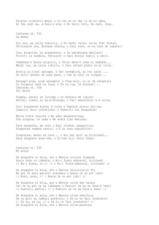 Prieten tineretii mele, o Cu cat mi-ai dat si mi-ai adus,
Al Tau sunt eu, a-Tale-s ele; o Pe vecii toti, Te cant, Isus.

Cantarea nr. 533
La bemol
Din nou, pe caile trezirii, o Pe vechi carari ce-au fost dintai,
Te-ntoarce iar, Mireasa sfanta, o Caci sunt, si-au fost de capatai!
Cor: Biserica, te pregateste, o Te cerceteaza deslusit!
Priviti la candele, fecioare! o Caci miezul noptii a venit.
Vegheaza-n bezna atipirii, o Chiar daca-n urma ai vegheat...
Mergi iar, pe caile iubirii, o Caci astazi poate le-ai uitat.
Atatia au tinut aproape, o Dar neveghind, au tot cazut ...
Ce multi doresc sa aiba pace, o Cum au avut la inceput...
Asteapt-acum, acum asteapta! o Prea mult, nu ai de asteptat;
Ca fulgerul veni-va Isus, o Te va lua, ce minunat!...
Cantarea nr. 534
Sol major
Doamne, astazi ne incinge o Cu bratara de iubire!
Astfel, nimeni nu ne-a-nfrange, o Caci manunchiul e-n unire.
Cor: Dragostea dintai e tinta o Faptele dintai din ea;
Urmariti mult infratirea! o Urmariti azi dragostea!
Multe tinte inainte o Ne aduc desavarsirea;
Una singura, in urma o Ne arata clar menirea.
Fara dragoste, pe cale o Esti chimval zanganitor;
Dragostea ramane vesnic, o E un cant nepieritor!
Dragostea, mereu se cere... o Azi mai mult ca orisicand...
Daca dragoste avea-vom, o Fi-vom fiii Celui Sfant.

Cantarea nr. 535
Mi minor
De dragoste si mila, are o Nevoie orisice flamand;
Acela care nu iubeste, o Nu-i frate adevarat, nicicand!
/: Nu-i frate, nu-i! :/ o Nu-i frate-adevarat, nicicand! :/
De dragoste si mila, are o Nevoie orisicine-ar fi;
Nu pot fi buni parinti vreodata o Aceia ce nu pot iubi!
/: Acei, acei, :/ · Aceia ce nu pot iubi! :/
De dragoste si mila, are o Nevoie orice duh sarac;
Cei ce nu pot ca sa iubeasca o Pastori sa nu se faca-n veac!
/: Pastori, pastori :/ o Pastori sa nu se faca-n veac! :/
De   dragoste si mila, are o Nevoie orice vestitor;
De   nu poti sa iubesti puternic, o Sa nu te faci invatator!
/:   Sa nu, sa nu, :/ o Sa nu te faci invatator! :/
De   dragoste si mila, are o Nevoie orice pacatos;
 