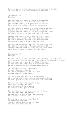 Cei ce nu pot sa se jertfeasca; o Sa nu vorbeasca cu Hristos!
/: Sa nu, sa nu, :/ o Sa nu vorbeasca cu Hristos! :/

Cantarea nr. 536
Do major
Daca vei vrea sa primesti o Cununa ta de vesnicii,
Cauta-L pe Dumnezeu! o Fiul Sau de azi vei fi.
Isus din cer a venit, o Pe Golgota El S-a jertfit,
Orice pacat ti-a spalat, o Ca sa fii tu mantuit.
Cor: Aur, argint si palate o Nu te-or scapa de la moarte;
Timpul aproape-i trecut: o Cu viata ta ce-ai facut?
Din tine, ce-o sa ramana? o Esti doar un pumn de tarana!
Sufletul e tot de ai: o Oare, cui vrei sa-l predai?
Sangele care a curs, o Din trupul lui Isus Cristos,
Din starea ta de pacat, o Iata ca astazi te-a scos.
Mainile cu semnele o Piroanelor ce le-au strapuns
Binecuvanta si azi. o Iata, la tine-au ajuns!
Daca vrei sa mostenesti o Palatul sfant cum altul nu-i,
Plecandu-te pe genunchi, o Te roaga azi Domnului!
Ingerii-n cer vor canta, o Ca azi Lui Isus te-ai predat.
Iata, Satan e invins! o Doamne, fii glorificat!

Cantarea nr. 537
Fa major
De vrei, iubite,-n zilele din urma o Ca ochii tai sa vada deslusit,
Si sa nu te mai clatini, azi, pe cale, o Vazand in lume atatea credinti,
Cor: /: Pastreaza-te curat, o Cu duhul ne'ntinat
Si stai neclatinat langa Isus! o Nu alerga-n zadar ...
La cei ce ies din har o Si nu raman langa Isus. :/
Caci vor veni-n curand zilele-acelea
In care-o foamete va bantui,
Si daca nu te-opresti tu, astazi, frate,
Atuncea chiar si tu vei pribegi
Cor: /: In lume fara rost, o La orice adapost
Si tu nu vei gasi Cuvantul Sau, o Caci harul va fi dat
De unde a plecat o Si Tatal va striga: S-a terminat!" :/
Daca vrei sa stai atunci, iubite frate,
Langa Isus, cu ceata sfintilor,
Sa te feresti de frica si rusine
Si talantul sa ti-l pui in negot.
Cor: /: Frica de vei avea, o In rai nu vei intra
Caci nu-L vei insela pe Dumnezeu.
Talantul ce ti-a dat, o Daca l-ai ingropat,
Plata nu vei lua de la Isus. :/
Caci, iata, ce ne spune astazi Domnul
In Evanghelia dupa Matei:
 Eu va trimit de-acum pe voi, in lume,
Ca mieii in mijlocul lupilor.
 
