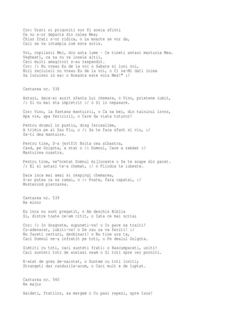 Cor: Urati si prigoniti vor fi aceia sfinti
Ce nu s-or departa din calea Mea;
Chiar frati s-or ridica, o La moarte se vor da,
Caci se va intampla cum este scris.
Voi, copilasii Mei, din asta lume · Ce tineti astazi marturia Mea.
Vegheati, ca sa nu va insele altii,
Caci multi amagitori s-au raspandit.
Cor: /: Nu vreau Eu de la voi o Sabate si luni noi,
Nici zeciuieli nu vreau Eu de la voi, o Ci sa-Mi dati inima
Sa locuiesc in ea: o Aceasta este voia Mea!" :/

Cantarea nr. 538
Astazi, daca-ai auzit sfanta Lui chemare, o Vino, prietene iubit,
/: Si nu mai sta impietrit :/ o Si in nepasare.
Cor: Vino, la fantana mantuirii, o Ca sa bei, din tainicul izvor,
Apa vie, apa fericirii, o Care da viata tuturor!
Pentru drumul in pustiu, drag Ierusalime,
A trimis pe al Sau Fiu, o /: Sa te faca sfant si viu, :/
Sa-ti dea mantuire.
Pentru tine, S-a jertfit Bolta cea albastra,
Cand, pe Golgota, a stat o /: Domnul, Care a rabdat :/
Mantuirea noastra.
Pentru tine, ne'ncetat Domnul mijloceste o Sa te scape din pacat.
/: El si astazi te-a chemat, :/ o Fiindca te iubeste.
Daca inca mai amai si respingi chemarea,
S-ar putea ca sa ramai, o /: Poate, fara capatai, :/
Mostenind pierzarea.

Cantarea nr. 539
Re minor
Eu inca nu sunt pregatit, o Am deschis Biblia
Si, dintre toate ce-am citit, o Iata ce mai scria;
Cor: /: In dragoste, supuneti-va! o In pace sa traiti!
Cu-adevarat, iubiti-va! o De rau sa va feriti! :/
Nu faceti certuri, dezbinari! o Nu tine ura ta,
Caci Domnul ne-a infratit pe toti, o Pe dealul Golgota.
Simtiti cu toti, caci sunteti frati: o Rascumparati, uniti!
Caci sunteti toti de acelasi neam o Si toti spre cer porniti.
E-atat de greu de-naintat, o Suntem cu toti loviti;
Strangeti dar randurile-acum, o Caci mult e de luptat.

Cantarea nr. 540
Re major
Haideti, fratilor, sa mergem o Cu pasi repezi, spre Isus!
 