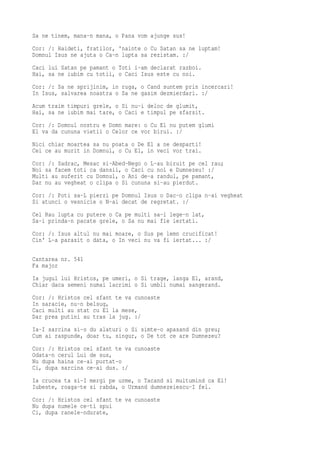 Sa ne tinem, mana-n mana, o Pana vom ajunge sus!
Cor: /: Haideti, fratilor, 'nainte o Cu Satan sa ne luptam!
Domnul Isus ne ajuta o Ca-n lupta sa rezistam. :/
Caci lui Satan pe pamant o Toti i-am declarat razboi.
Hai, sa ne iubim cu totii, o Caci Isus este cu noi.
Cor: /: Sa ne sprijinim, in ruga, o Cand suntem prin incercari!
In Isus, salvarea noastra o Sa ne gasim dezmierdari. :/
Acum traim timpuri grele, o Si nu-i deloc de glumit,
Hai, sa ne iubim mai tare, o Caci e timpul pe sfarsit.
Cor: /: Domnul nostru e Domn mare: o Cu El nu putem glumi
El va da cununa vietii o Celor ce vor birui. :/
Nici chiar moartea sa nu poata o De El a ne desparti!
Cei ce au murit in Domnul, o Cu El, in veci vor trai.
Cor: /: Sadrac, Mesac si-Abed-Nego o L-au biruit pe cel rau;
Noi sa facem toti ca dansii, o Caci cu noi e Dumnezeu! :/
Multi au suferit cu Domnul, o Ani de-a randul, pe pamant,
Dar nu au vegheat o clipa o Si cununa si-au pierdut.
Cor: /: Poti sa-L pierzi pe Domnul Isus o Dac-o clipa n-ai vegheat
Si atunci o vesnicie o N-ai decat de regretat. :/
Cel Rau lupta cu putere o Ca pe multi sa-i lege-n lat,
Sa-i prinda-n pacate grele, o Sa nu mai fie iertati.
Cor: /: Isus altul nu mai moare, o Sus pe lemn crucificat!
Cin' L-a parasit o data, o In veci nu va fi iertat... :/

Cantarea nr. 541
Fa major
Ia jugul lui Hristos, pe umeri, o Si trage, langa El, arand,
Chiar daca semeni numai lacrimi o Si umbli numai sangerand.
Cor: /: Hristos cel sfant te va cunoaste
In saracie, nu-n belsug,
Caci multi au stat cu El la mese,
Dar prea putini au tras la jug. :/
Ia-I sarcina si-o du alaturi o Si simte-o apasand din greu;
Cum ai raspunde, doar tu, singur, o De tot ce are Dumnezeu?
Cor: /: Hristos cel sfant te va cunoaste
Odata-n cerul Lui de sus,
Nu dupa haina ce-ai purtat-o
Ci, dupa sarcina ce-ai dus. :/
Ia crucea ta si-I mergi pe urme, o Tacand si multumind ca El!
Iubeste, roaga-te si rabda, o Urmand dumnezeiescu-I fel.
Cor: /: Hristos cel sfant te va cunoaste
Nu dupa numele ce-ti spui
Ci, dupa ranele-ndurate,
 