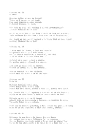 Cantarea nr. 58
Mi bemol
Mareste, suflet al meu, pe Domnul!
Voiesc sa-L maresc cat voi trai.
Pana cand moartea mi-aduce somnul,
Pe Domnul intruna, voi mari.
Cor: Caci El e-al lumii Creator o Si Domn Atotstapanitor!
Aleluia! Aleluia! Marire Lui!
Mariti cu totii doar al Sau Nume o Pe Cel ce face multe minuni;
Toata suflarea din asta lume o Prosterne-I-se cu inchinaciuni.
Cor: Copii ai Lui, mariti cantand o Pe Tatal, Fiul si Duhul Sfant!
Aleluia! Aleluia! Marire Lui!

Cantarea nr. 59
/: Mare esti Tu, Doamne, o Caci m-ai mantuit!
Din pacatul mortii, o Tu m-ai izbavit. :/
Cor: /: Sfinte Dumnezeule, o Indurare-Ti cer (eu)
Si nu ma uita, o In toata viata mea! :/
Sufletul mi-e vesel, o Caci e sigilat
Si, pentru rapire, o Domnul m-a pastrat.
Acum sunt pe calea o Cea de diamant,
Ce duce la Domnul o La-al meu Imparat.
Vesnice Parinte, o Al meu Salvator,
Pana-n veci fii slavit o De al Tau popor!

Cantarea nr. 60
Do major
Multumim Domnului pentru ziua,
Pentru harul maret ce ne-a dat!
Pentru tot sa-I aducem, Osana! o Pana aici, Domnul ne-a ajutat.
Cor: Curand vom fi iar impreuna o Si-n veci nu ne vom desparti;
Pe cap ne va pune cununa; o Hristos, pentru veci, va domni!
Multumim ca-ntr-o zi vom fi iarasi
Adunati intr-un loc minunat, o Imbracati in vesminte de slava,
Vom canta Celui ce ne-a salvat.
Poate azi ne desparte pamantul, o Mari, oceane sau graniti de fier;
Maine ne va uni legamantul o Prin Isus, Domnul, Emanuel!

Cantarea nr. 61
Multumesc de apa dulce o De izvor, din care beau;
Cer iertare pentru apa o Tulburata far' sa vreau...
Cor: /: Doamne, tine minte numai o Ce-am facut pe placul Tau,
Dar nu-Ti mai aduce-aminte o De nimic din ce-a fost rau!... :/
 