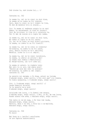 Sub crucea ta, sub crucea Lui... :/

Cantarea nr. 542
Ia seama tu, cel ce te crezi ca stai bine,
Ia seama ca nu cumva sa fii inselat,
Caci, daca tu crezi ca nu-i nimeni ca tine,
Un duh de mandrie te-a si atacat...
Cor: Ia seama si vegheaza asupra ta sa vezi
Adanc, te cerceteaza: in cine te increzi?
Caci de te-ncrezi in tine si-n iscusinta ta,
Vei fi dat de rusine si-n lupta vei cadea.
Ia seama tu, cel ce te crezi ca stai tare,
Nu cumva in lupta tu sa fii cazut;
Tu, cel ce te crezi ca stai bine-n picioare,
Ia seama, nu cumva tu sa fii trantit!
Ia seama tu, cel ce te crezi in credinta!
Te-ncearca, nu cumva tu sa fii cazut,
Caci, daca-n fiinta ta nu-i umilinta,
Mandria, inima ta ti-a si umplut.
Ia   seama tu, cel ce te crezi lucratorul,
Ia   seama, la sfatul ce altora-l dai!
Ia   seama caci Domnul e Mantuitorul:
El   merge-nainte, iar tu-n urma Lui.
Ia seama si astazi, la roadele tale:
Mai esti tu si azi, cum odata erai?
'Nainte pe cale mai esti tu acelasi?
Te-ncearca, nu cumva ai dat inapoi.
Cantarea nr. 543
La seceris noi mergem, o Cu drag, astazi sa lucram;
S-aducem snopi, snopi auriti, o Din zori pan' s-a insera.
Cu toata sarguinta, o S-aducem snopi, snopi auriti!
Cor: /: S-aducem snopi, snopi auriti! :/
Lauda Domnului Hristos,
Ca la seceris ne-a scos
S-aducem snopi, snopi auriti!
Orisiunde vom lucra, o Cu Domnul vom secera,
S-aducem snopi, snopi auriti. o Noi, cu El, de vom lucra,
Roada sfanta vom avea, o Aducand snopi, snopi auriti.
Vom canta si ne-om ruga, o Pe Isus vom lauda,
Aducand snopi, snopi auriti.
Harnici, daca o sa fim, o Voia Lui o sa-mplinim,
Aducand snopi, snopi auriti.

Cantarea nr. 544
Fa major
Mai buna ca o jertfa-i ascultarea
Ce are faptele duhovnicesti;
 
