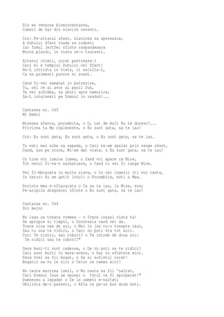 Din ea revarsa binecuvantarea,
Comori de har din slavile ceresti.
Cor: Pe-altarul sfant, slavirea sa sporeasca,
A Duhului Sfant roada sa rodesti
Iar fumul jertfei sfinte raspandeasca
Miros placut, in viata ce-o traiesti.
Altarul inimii, curat pastreaza-l
Caci el e templul Duhului cel Sfant!
Nu-L intrista in viata, ci asculta-L,
Ca sa primesti putere si avant.
Cand fi-vei semanat in putrezire,
Tu, cel ce ai avut al pacii Duh,
Te vei schimba, sa zbori spre nemurire,
Sa-L intalnesti pe Domnul in vazduh!...

Cantarea nr. 545
Mi bemol
Mireasa sfanta, porumbita, o O, cat de mult Eu te doresc!...
Privirea ta Ma copleseste, o Eu sunt gata, sa te iau!
Cor: Eu sunt gata, Eu sunt gata, o Eu sunt gata, sa te iau.
Tu esti mai alba ca zapada, o Caci te-am spalat prin sange sfant,
Cand, sus pe cruce, Mi-am dat viata. o Eu sunt gata, sa te iau!
Cu tine voi lumina lumea, o Cand voi apare ca Mire,
Tot cerul fi-va-n sarbatoare, o Cand tu vei fi langa Mine.
Vei fi-mbracata cu multa slava, o In cer ingerii iti vor canta,
In ceruri Eu am gatit locul: o Porumbita, esti a Mea.
Dorinta mea e-nflacarata o Ca sa te iau, la Mine, sus;
Pe-aripile dragostei sfinte o Eu sunt gata, sa te iau!

Cantarea nr. 546
Sol major
Nu lasa sa treaca vremea - o Trece insasi viata ta!
Se apropie si timpul, o Socoteala cand vei da.
Trece ziua cea de azi, o Mai in jos cu-o treapta cazi,
Sau cu una te ridici, o Caci nu poti sta tot aici.
Cor: Te ridici, sau cobori? o Te intreb de doua ori:
 Te ridici sau te cobori?"
Oare bani-ti sunt caderea, o De nu poti sa te ridici?
Caci sunt multi cu mare-avere, o Dar cu sfletele mici.
Daca vrei sa fii bogat, o Sa ai sufletul curat!
Bogatii sa nu le zici o Celor ce raman aici!
Nu cauta marirea lumii, o Nu cauta sa fii 'naltat,
Caci Domnul Isus ne spune: o Totul va fi spulberat!"
Dumnezeu a lepadat o Ce la oameni e-naltat;
Umilinta de-o pazesti, o Afla ca pe-un bun drum esti.
 